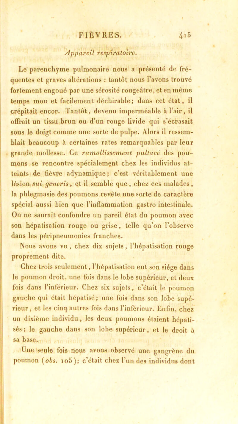 Appareil respiratoire. Le parenchyme pulmonaire nous a présenté de fré- quentes et graves altérations : tantôt nous l’avons trouvé fortement engoué par une sérosité rougeâtre, et en même temps mou et facilement déchirable; dans cet état, il crépitait encor. Tantôt, devenu imperméable à l’air , il offrait un tissu brun ou d’un rouge livide qui s’écrasait sous le doigt comme une sorte de pulpe. Alors il ressem- blait beaucoup h certaines rates remarquables par leur grande mollesse. Ce ramollissement pultacé des pou- mons se rencontre spécialement chez les individus at- teints de fièvre adynamique; c’est véritablement une lésion sut generis, et il semble que, chez ces malades, la phlegmasie des poumons revête une sorte de caractère spécial aussi bien que l’inflammation gastro-intestinale. On ne saurait confondre un pareil état du poumon avec son hépatisation rouge ou grise, telle qu’on l’observe dans les péripneumonies franches. Nous avons vu, chez dix sujets, l’hépalisation rouge proprement dite. Chez trois seulement, l’hépatisation eut son siège dans le poumon droit, une fois dans le lobe supérieur, et deux fois dans l’inférieur. Chez six sujets, c’était le poumon gauche qui était hépatisé; une fois dans son lobe supé- rieur, et les cinq autres fois dans l’inférieur. Enfin, chez un dixième individu, les deux poumons étaient hépati- sés ; le gauche dans son lobe supérieur, et le droit à sa base. Une seule fois nous avons observé une gangrène du poumon (obs. io5); c’était chez l’un des individus dont