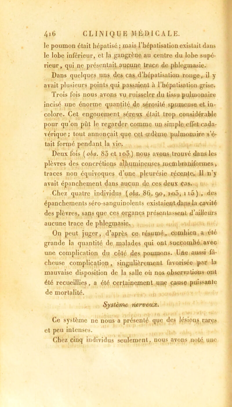 le poumon était hépatisé ; mais l’hépatisation existait dans le lobe inférieur, et la gangrène au centre du lobe supé- rieur, qui ne présentait, aucune trace de phlegmasie. Dans quelques uns des cas d’hépatisation rouge, il y avait plusieurs points qui passaient à l’hépalisalion grise. Trois fois nous avons vu ruisseler du tissu pulmonaire incisé une énorme quantité de sérosité spumeuse et in- colore. Cet engouement séreux était trop considérable pour qu’on pût le regarder comme un simple effet cada- vérique ; tout annonçait que cet œdème pulmonaire s’é- tait formé pendant la vie. Deux fois ( obs. 83 et io5) nous avons trouvé dans les plèvres des concrétions albumineuses membraniformes , traces non équivoques d’une pleurésie récente. Il n’y avait épanchement dans aucun de ces deux cas. Chez quatre individus (obs. 86, 90, 100, ii5) , des épanchements séro-sanguinolents existaient dans la cavité des plèvres, sans que ces organes présentassent d’ailleurs aucune trace de phlegmasie, On peut juger, d’après ce résumé, combien a été grande la quantité de malades qui ont succombé avec une complication du côté des poumons. Une aussi fâ- cheuse complication , singulièrement favorisée par la mauvaise disposition de la salle où nos observations ont été recueillies, a été certainement une cause puissante de mortalité. Système nerveux. Ce système ne nous a présenté que des lésions rares et peu intenses. Chez cinq individus seulement , nous avons noté une