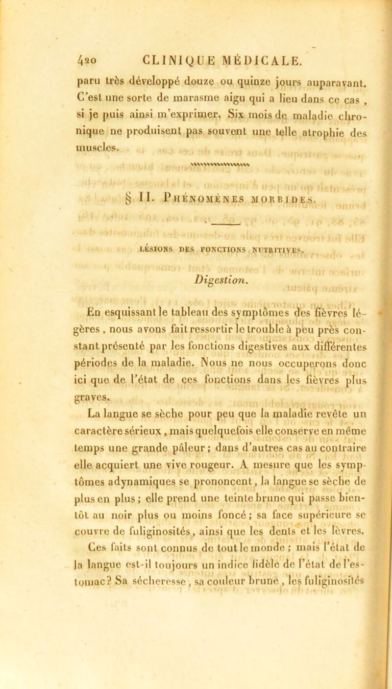 paru très développé douze ou quinze jours auparavant. C’esl une sorte de marasme aigu qui a lieu dans ce cas , si je puis ainsi m’exprimer. Six mois de maladie chro- nique ne produisent pas souvent une telle atrophie des muscles. 1 ' ’ f|n*f *rv, */■ iii>( VWVWWYWWVWVV § II. Phénomènes morbides. LÉSIONS DES FONCTIONS NVTUITIVES. Digestion. En esquissant le tableau des symptômes des fièvres lé- gères , nous avons fait ressortir le trouble à peu près con- stant présenté par les fonctions digestives aux différentes périodes de la maladie. Nous ne nous occuperons donc ici que de l’état de ces fonctions dans les fièvres plus graves. La langue se sèche pour peu que la maladie revête un caractère sérieux, mais quelquefois elle conserve en même temps une grande pâleur; dans d’autres cas au contraire elle acquiert une vive rougeur. A mesure que les symp- tômes adynamiques se prononcent, la langue se sèche de plus en plus; elle prend une teinte brune qui passe bien- tôt au noir plus ou moins foncé ; sa face supérieure se couvre de fuliginosités, ainsi que les dents et les lèvres. Ces faits sont connus de tout le monde; mais l’état de la langue est-il toujours un indice fidèle de l’étal de l’es- tomac? Sa sécheresse, sa couleur brune , les fuliginosités