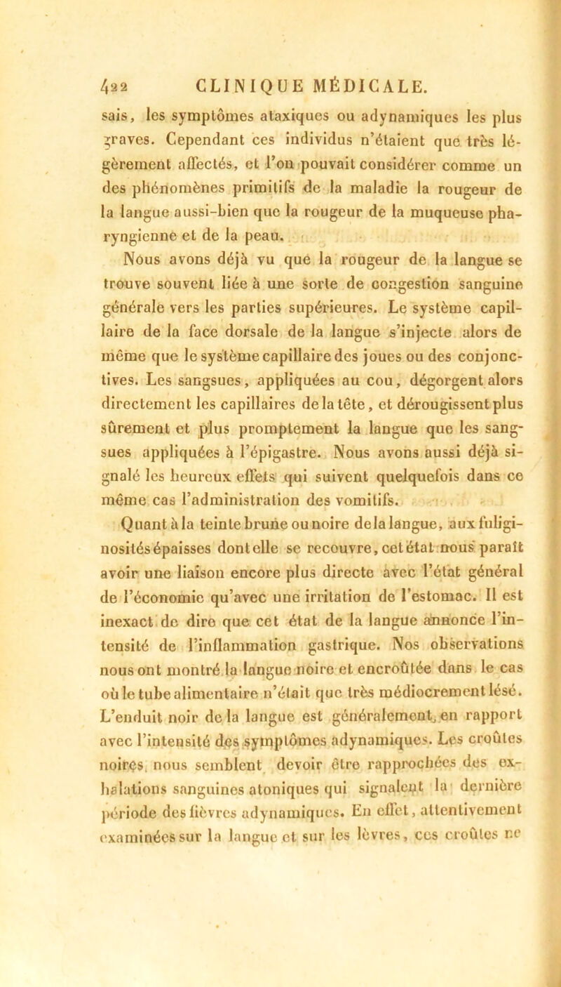 sais, les symptômes ataxiques ou adynamiques les plus graves. Cependant ces individus n’étaient que très lé- gèrement affectés, et l’on pouvait considérer comme un des phénomènes primitifs de la maladie la rougeur de la langue aussi-bien que la rougeur de la muqueuse pha- ryngienne et de la peau. Nous avons déjà vu que la rougeur de la langue se trouve souvent liée à une sorte de congestion sanguine générale vers les parties supérieures. Le système capil- laire de la face dorsale de la langue s’injecte alors de même que le système capillaire des joues ou des conjonc- tives. Les sangsues, appliquées au cou, dégorgent alors directement les capillaires de la tête, et dérougissent plus sûrement et plus promptement la langue que les sang- sues appliquées à l’épigastre. Nous avons aussi déjà si- gnalé les heureux effets qui suivent quelquefois dans ce même cas l’administration des vomitifs. Quantàla teinte brune ou noire delalangue, aux fuligi- nosités épaisses dont elle se recouvre, cet état nous paraît avoir une liaison encore plus directe avec l’état général de l’économie qu’avec une irritation de l'estomac. Il est inexact de dire que cet état de la langue annonce l’in- tensité de l’inflammation gastrique. Nos observations nous ont montré la langue noire et encroûtée dans le cas où le tube alimentaire n’était que très médiocrement lésé. L’enduit noir delà langue est généralement,en rapport avec l’intensité dçs syuiplûmes adynamiques. Les croûtes noires, nous semblent devoir être rapprochées des ex- halations sanguines atoniques qui signalent la dernière période des fièvres adynamiques. En effet, attentivement examinées sur la langue et sur les lèvres, ces croûtes r.e