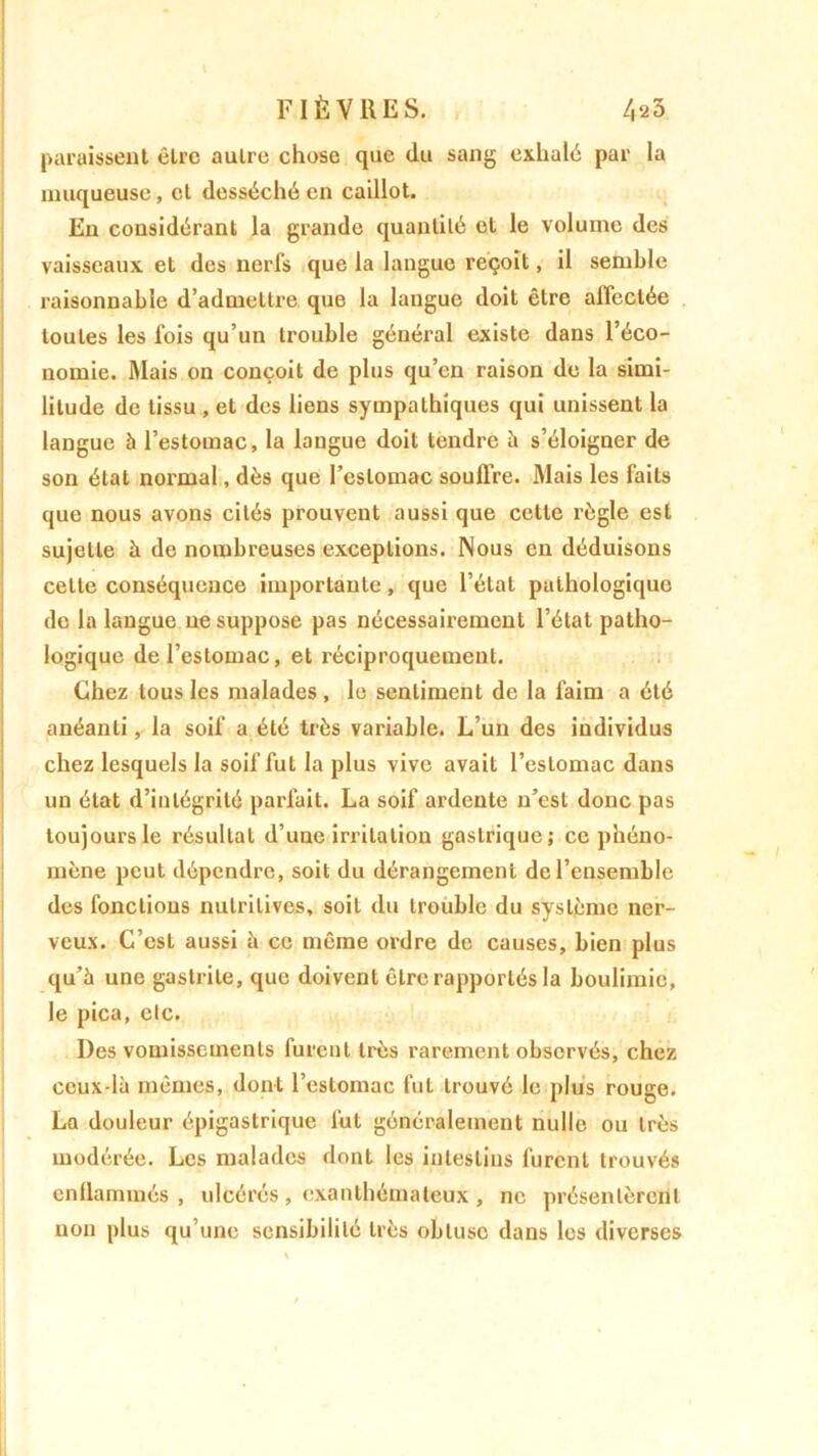paraissent être autre chose que du sang exhalé par la muqueuse, et desséché en caillot. En considérant la grande quantité et le volume des vaisseaux et des nerfs que la langue reçoit, il semble raisonnable d’admettre que la langue doit être affectée toutes les lois qu’un trouble général existe dans l’éco- nomie. Mais on conçoit de plus qu’en raison de la simi- litude de tissu , et des liens sympathiques qui unissent la langue 5 l’estomac, la langue doit tendre à s’éloigner de son état normal, dès que l’estomac souffre. Mais les faits que nous avons cités prouvent aussi que cette règle est sujette à de nombreuses exceptions. Nous en déduisons cette conséquence importante, que l’état pathologique de la langue ne suppose pas nécessairement l’état patho- logique de l’estomac, et réciproquement. Chez tous les malades , le sentiment de la faim a été anéanti, la soif a été très variable. L’un des individus chez lesquels la soif fut la plus vive avait l’estomac dans un état d’intégrité parfait. La soif ardente n’est donc pas toujours le résultat d’une irritation gastrique; ce phéno- mène peut dépendre, soit du dérangement de l’ensemble des fonctions nutritives, soit du trouble du système ner- veux. C’est aussi à ce même ordre de causes, bien plus qu’à une gastrite, que doivent être rapportés la boulimie, le pica, etc. Des vomissements furent très rarement observés, chez ceux-là mêmes, dont l’estomac fut trouvé le plus rouge. La douleur épigastrique fut généralement nulle ou très modérée. Les malades dont les intestins furent trouvés enflammés, ulcérés, exanthémateux , ne présentèrent non plus qu’une sensibilité très obtuse dans les diverses