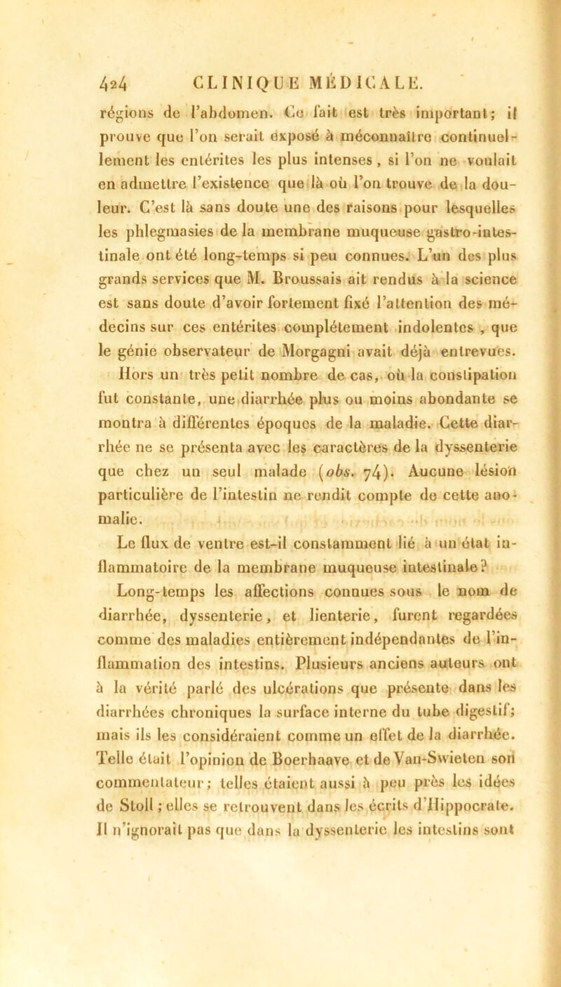 régions de l’abdomen. Ce fait est très important; il prouve que l’on serait exposé à méconnaître continuel- lement les entérites les plus intenses , si l’on ne voulait en admettre l’existence que là où l’on trouve de la dou- leur. C’est là sans doute une des raisons pour lesquelles les phlegmasies de la membrane muqueuse gastro-iutes- tinale ont été long-temps si peu connues. L’un des plus grands services que M. Broussais ait rendus à la science est sans doute d’avoir fortement fixé l’attention des mé- decins sur ces entérites complètement indolentes , que le génie observateur de Morgagni avait déjà entrevues. Hors un très petit nombre de cas, où la constipation fut constante, une diarrhée plus ou moins abondante se montra à différentes époques de la maladie. Cette diar- rhée ne se présenta avec les caractères de la dyssenterie que chez un seul malade (obs. 74)- Aucune lésion particulière de l’intestin ne rendit compte de cette ano- malie. Le flux de ventre est-il constamment lié à un état in- flammatoire de la membrane muqueuse intestinale? Long-temps les affections connues sous le nom de diarrhée, dyssenterie, et lienterie, furent regardées comme des maladies entièrement indépendantes de l'in- flammation des intestins. Plusieurs anciens auteurs ont à la vérité parlé des ulcérations que présente dans les diarrhées chroniques la surface interne du tube digestif; mais ils les considéraient comme un effet de la diarrhée. Telle était l’opinion de Boerhaave et de Van-Swieleu son commentateur; telles étaient aussi à peu près les idées de Stoll ; elles se retrouvent dans les écrits d'Hippocrate. Il n’ignorait pas que dans la dyssenterie les intestins sont