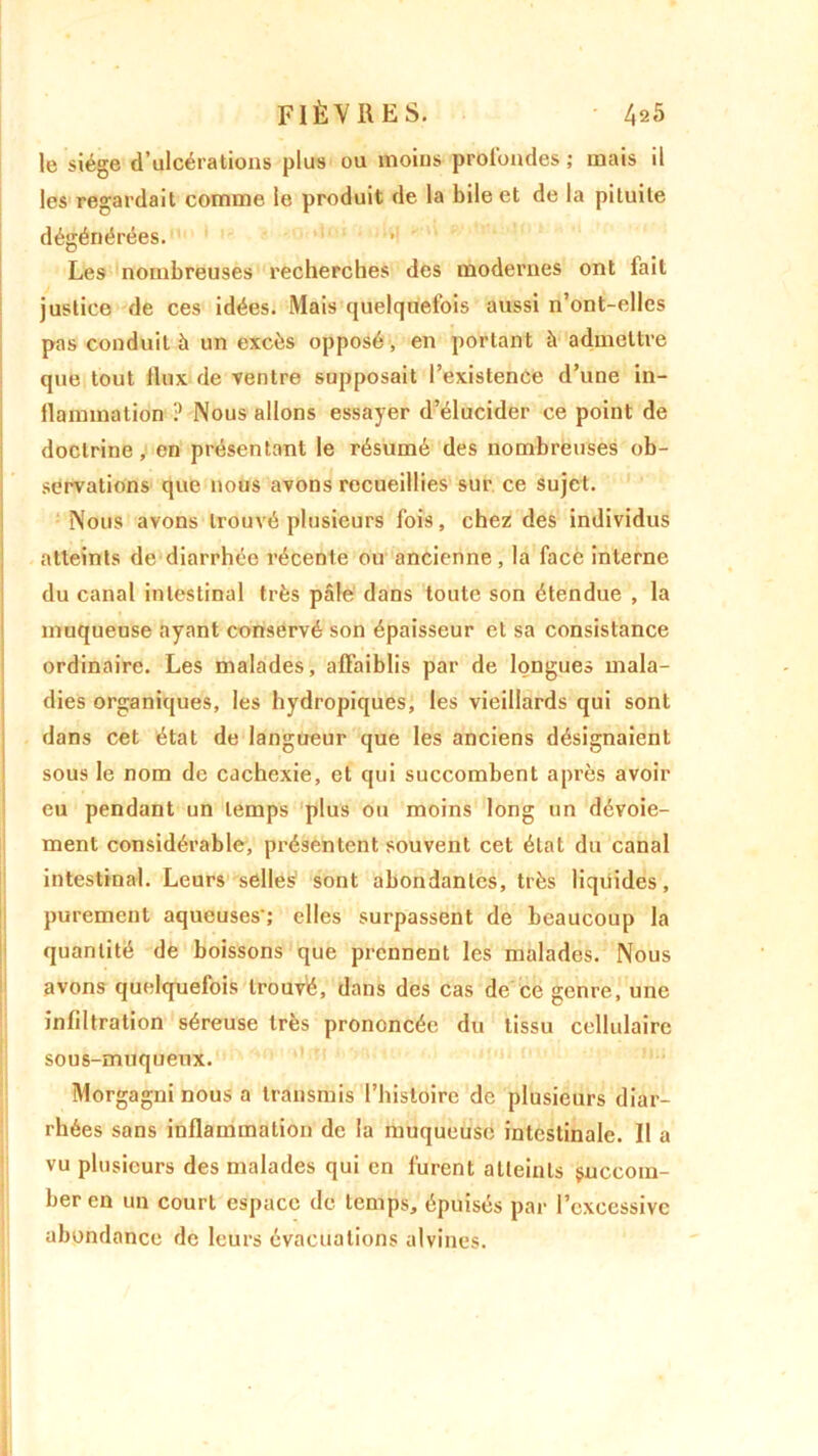 le siège d’ulcérations plus ou moins profondes ; mais il les regardait comme le produit de la bile et de la pituite dégénérées. Les nombreuses recherches des modernes ont fait justice de ces idées. Mais quelquefois aussi n’ont-elles pas conduit à un excès opposé, en portant à admettre que tout ilux de ventre supposait l’existence d’une in- flammation ? Nous allons essayer d’élucider ce point de doctrine, en présentant le résumé des nombreuses ob- servations que nous avons recueillies sur ce sujet. Nous avons trouvé plusieurs fois, chez des individus atteints de diarrhée récente ou ancienne, la face interne du canal intestinal très pâle dans toute son étendue , la muqueuse ayant conservé son épaisseur et sa consistance ordinaire. Les malades, affaiblis par de longues mala- dies organiques, les hydropiques, les vieillards qui sont dans cet état de langueur que les anciens désignaient sous le nom de cachexie, et qui succombent après avoir eu pendant un temps plus ou moins long un dévoie- ment considérable, présentent souvent cet état du canal intestinal. Leurs selles sont abondantes, très liquides, purement aqueuses'; elles surpassent de beaucoup la quantité de boissons que prennent les malades. Nous avons quelquefois trouvé, dans des cas de ce genre, une infiltration séreuse très prononcée du tissu cellulaire sous-muqueux. Morgagni nous a transmis l’histoire de plusieurs diar- rhées sans inflammation de la muqueuse intestinale. Il a vu plusieurs des malades qui en furent atteints succom- ber en un court espace de temps, épuisés par l’excessive abondance de leurs évacuations alvines.