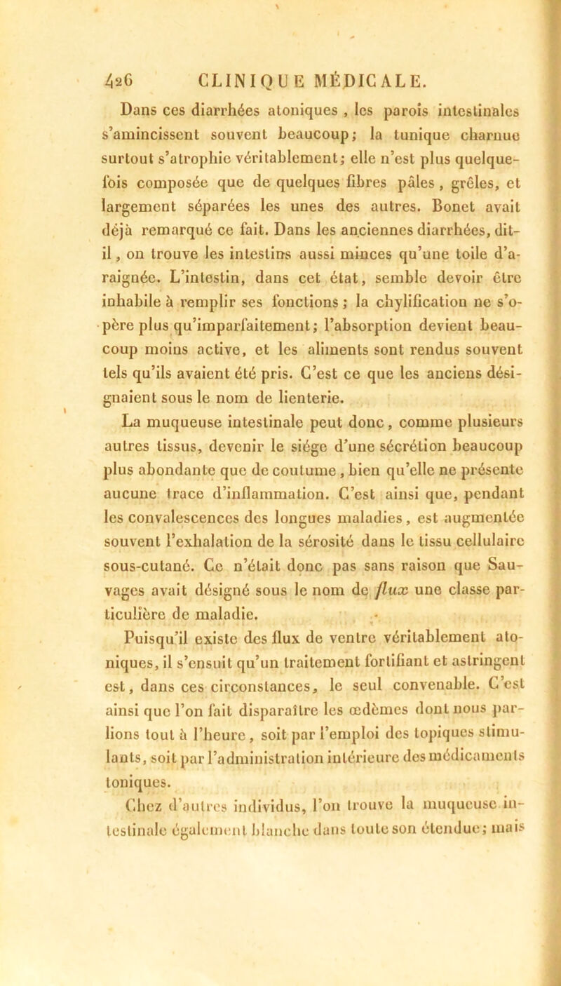 Dans ces diarrhées aloniques , les parois intestinales s’amincissent souvent beaucoup; la tunique charnue surtout s’atrophie véritablement; elle n’est plus quelque- fois composée que de quelques fibres pâles , grêles, et largement séparées les unes des autres. Bonet avait déjà remarqué ce fait. Dans les anciennes diarrhées, dit- il , on trouve les intestins aussi minces qu’une toile d’a- raignée. L’intestin, dans cet état, semble devoir être inhabile à remplir ses fonctions; la chylification ne s’o- père plus qu’imparfaitement; l’absorption devient beau- coup moins active, et les aliments sont rendus souvent tels qu’ils avaient été pris. C’est ce que les anciens dési- gnaient sous le nom de lienterie. La muqueuse intestinale peut donc, comme plusieurs autres tissus, devenir le siège d’une sécrétion beaucoup plus abondante que de coutume, bien qu’elle ne présente aucune trace d’inflammation. C’est ainsi que, pendant les convalescences des longues maladies, est augmentée souvent l’exhalation de la sérosité dans le tissu cellulaire sous-cutané. Ce n’était donc pas sans raison que Sau- vages avait désigné sous le nom de /lux une classe par- ticulière de maladie. • ; . . : . .1 .1 t ' Puisqu’il existe des flux de ventre véritablement ato- niques, il s’ensuit qu’un traitement fortifiant et astringent est, dans ces circonstances, le seul convenable. C’est ainsi que l’on fait disparaître les œdèmes dont nous par- lions tout à l’heure , soit par l’emploi des topiques stimu- lants, soit par l’administration intérieure des médicaments toniques. Chez d’autres individus, l’on trouve la muqueuse in- testinale également blanche dans toute son étendue; mais