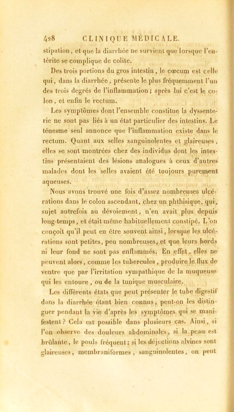 slipation , et que la diarrhée ne survient que lorsque l'en- térite se complique de colite. Des trois portions du gros intestin , le cœcucu est celle qui, dans la diarrhée , présente le plus fréquemment l’un des trois degrés de l’inflammation; après lui c’est le co- lon , et enfin le rectum. Les symptômes dont l’ensemble constitue la dyssente- rie ne sont pas liés à un état particulier des intestins. Le ténesme seul annonce que l’inflammation existe dans le rectum. Quant aux selles sanguinolentes et glaireuses , elles se sont montrées chez des individus dont les intes- tins présentaient des lésions analogues à ceux d’autres malades dont les selles avaient été toujours purement aqueuses. Nous avons trouvé une lois d’assez nombreuses ulcé- rations dans le colon ascendant, chez un phthisique, qui, sujet autrefois au dévoiement, n’en avait plus depuis long-temps, et était même habituellement constipé. L’on conçoit qu’il peut en être souvent ainsi, lorsque les ulcé- rations sont petites, peu nombreuses, et que leurs bords ni leur fond ne sont pas enflammés. En effet, elles ne peuvent alors, comme les tubercules , produire le flux de ventre que par l’irritation sympathique de la muqueuse qui les entoure , ou de la tunique musculaire. Les différents étals que peut présenter le tube digestif dans la diarrhée étant bien connus, peut-on les distin- guer pendant la vie d’après les symptômes qui se mani- festent ? Cela est possible dans plusieurs cas. Ainsi, si l’on observe des douleurs abdominales, si la peau est bridante, le pouls fréquent; si les déjections alvines sont glaireuses, membraniformes , sanguinolentes, on peut