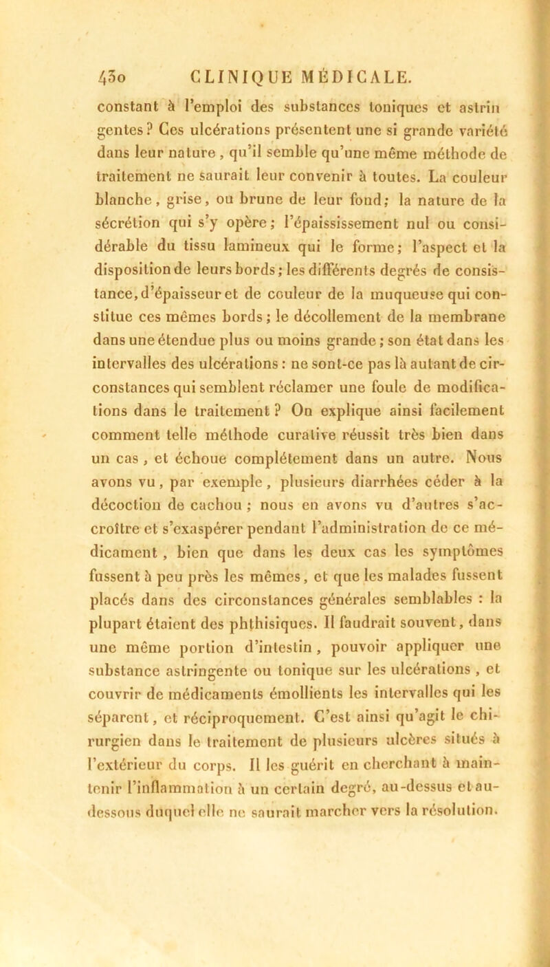 constant à l’emploi des substances toniques et aslrin gcntes? Ces ulcérations présentent une si grande variété dans leur nature , qu’il semble qu’une même méthode de traitement ne saurait leur convenir à toutes. La couleur blanche, grise, ou brune de leur fond; la nature de la sécrétion qui s’y opère; l’épaississement nul ou consi- dérable du tissu lamineux qui le forme; l’aspect et la disposition de leurs bords ; les différents degrés de consis- tance, d’épaisseur et de couleur de la muqueuse qui con- stitue ces mêmes bords ; le décollement de la membrane dans une étendue plus ou moins grande ; son état dans les intervalles des ulcérations : ne sonl-ce pas là autant de cir- constances qui semblent réclamer une foule de modifica- tions dans le traitement ? On explique ainsi facilement comment telle méthode curative réussit très bien dans un cas , et échoue complètement dans un autre. Nous avons vu, par exemple, plusieurs diarrhées céder à la décoction de cachou ; nous en avons vu d’autres s’ac- croître et s’exaspérer pendant l’administration de ce mé- dicament , bien que dans les deux cas les symptômes fussent à peu près les mêmes, et que les malades fussent placés dans des circonstances générales semblables : la plupart étaient des phthisiques. Il faudrait souvent, dans une même portion d’intestin , pouvoir appliquer une substance astringente ou tonique sur les ulcérations , et couvrir de médicaments émollients les intervalles qui les séparent, et réciproquement. C’est ainsi qu’agit le chi- rurgien dans le traitement de plusieurs ulcères situés à l’extérieur du corps. Il les guérit en cherchant h main- tenir l’inflammation è un certain degré, au-dessus et au- dessous duquel elle ne saurait marcher vers la résolution.