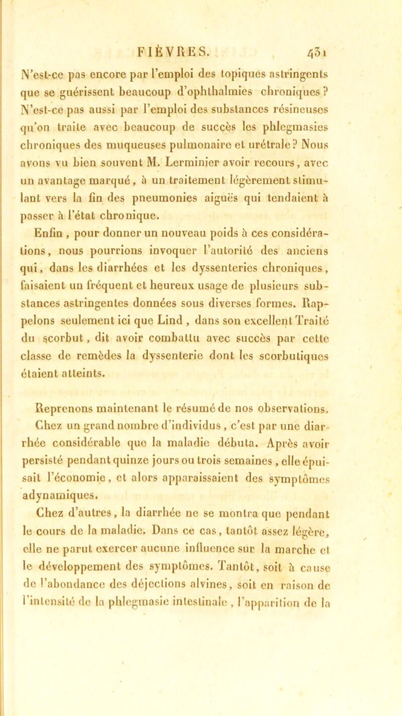 N’esl-cc pas encore par l’emploi des topiques astringents que se guérissent beaucoup d’ophlhalmies chroniques ? N’est-ce pas aussi par l’emploi des substances résineuses qu’on traite avec beaucoup de succès les phlcgmasies chroniques des muqueuses pulmonaire et urétrale? Nous avons vu bien souvent M. Lerminier avoir recours, avec un avantage marqué, à un traitement légèrement stimu- lant vers la fin des pneumonies aiguës qui tendaient à passer à l’état chronique. Enfin , pour donner un nouveau poids h ces considéra- tions, nous pourrions invoquer l’autorité des anciens qui, dans les diarrhées et les dyssenteries chroniques, faisaient un fréquent et heureux usage de plusieurs sub- stances astringentes données sous diverses formes. Rap- pelons seulement ici que Lind , dans son excellent Traité du scorbut, dit avoir combattu avec succès par celte classe de remèdes la dyssenterie dont les scorbutiques étaient atteints. Reprenons maintenant le résumé de nos observations. Chez un grand nombre d’individus , c’est par une diar rhée considérable que la maladie débuta. Après avoir persisté pendant quinze jours ou trois semaines , elle épui- sait l’économie, et alors apparaissaient des symptômes adynamiques. Chez d’autres, la diarrhée ne se montra que pendant le cours de la maladie. Dans ce cas, tantôt assez légère, elle ne parut exercer aucune influence sur la marche cl le développement des symptômes. Tantôt, soit à cause de l’abondance des déjections alvines, soit en raison de l’intensité de la phlegmasie intestinale , l’apparition de la