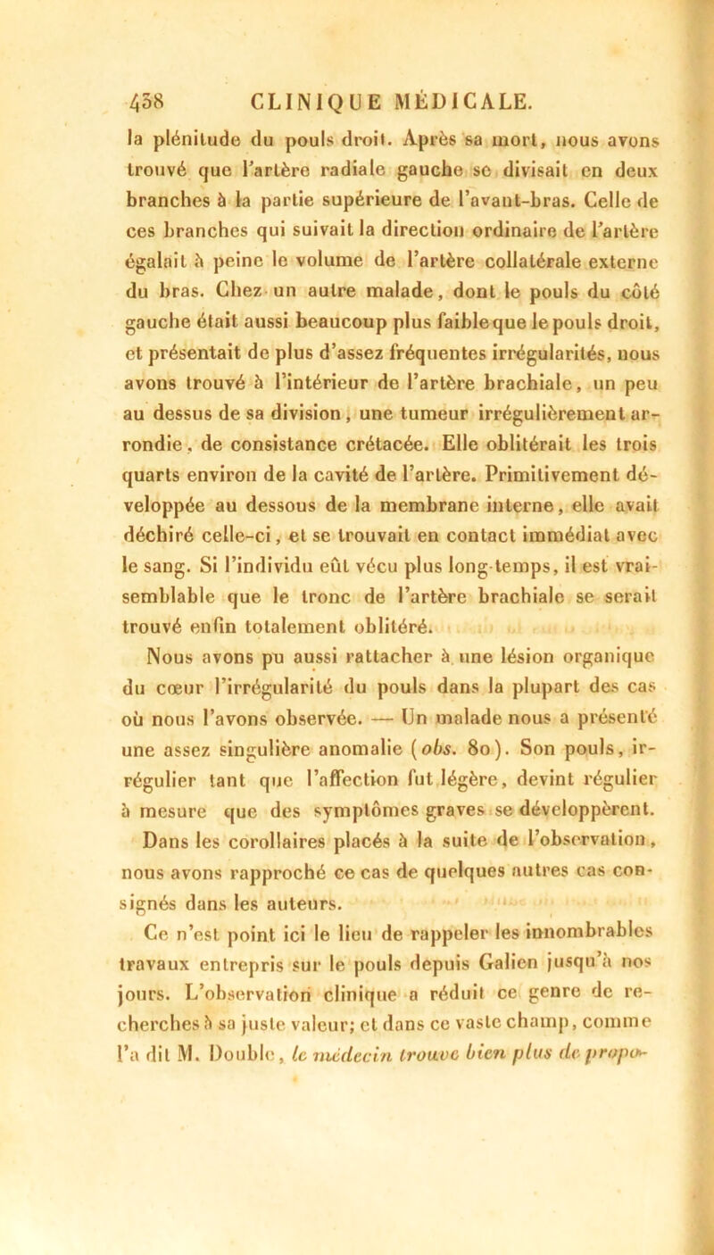 la plénitude du pouls droi». Après sa mort, nous avons trouvé que l’artère radiale gauche sc divisait en deux branches à la partie supérieure de l’avant-bras. Celle de ces branches qui suivait la direction ordinaire de l’artère égalait à peine le volume de l’artère collatérale externe du bras. Chez un autre malade, dont le pouls du coté gauche était aussi beaucoup plus faible que le pouls droit, et présentait de plus d’assez fréquentes irrégularités, nous avons trouvé à l’intérieur de l’artère brachiale, un peu au dessus de sa division , une tumeur irrégulièrement ar- rondie , de consistance crétacée. Elle oblitérait les trois quarts environ de la cavité de l’artère. Primitivement dé- veloppée au dessous de la membrane interne, elle avait déchiré celle-ci, et se trouvait en contact immédiat avec le sang. Si l’individu eût vécu plus long temps, il est vrai- semblable que le tronc de l’artère brachiale se serait trouvé enfin totalement oblitéré. Nous avons pu aussi rattacher à une lésion organique du cœur l’irrégularité du pouls dans la plupart des cas où nous l’avons observée. — Un malade nous a présenté une assez singulière anomalie (obs. 80). Son pouls, ir- régulier tant que l’affection fut légère, devint régulier 5 mesure que des symptômes graves se développèrent. Dans les corollaires placés à la suite de l’observation, nous avons rapproché ce cas de quelques autres cas con- signés dans les auteurs. Ce n’est point ici le lieu de rappeler les innombrables travaux entrepris sur le pouls depuis Galien jusqu’à nos jours. L’observation clinique a réduit ce genre de re- cherches à sa juste valeur; et dans ce vaste champ, comme l’a dit M. Double, le médecin trouve bien plus de propos