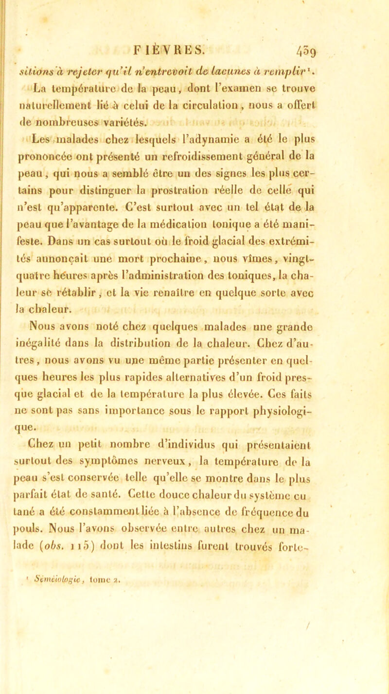sitions à rejeter (ju’ii n entrevoit de Lacunes à remplir1. La température de la peau, dont l’exanien se trouve naturellement lié à celui de la circulation , nous a offert de nombreuses variétés. Les malades chez lesquels l’adynamie a été le plus prononcée ont présenté un refroidissement général de la peau, qui nous a semblé être un des signes les plus cer- tains pour distinguer la prostration réelle de celle qui n’est qu’apparente. C’est surtout avec un tel état de la peau que l’avantage de la médication tonique a été mani- feste. Dans un cas surtout où le froid glacial des extrémi- tés annonçait une mort prochaine, nous vîmes, vingt- quatre héures après l’administration des toniques, la cha- leur se rétablir, et la vie renaître en quelque sorte avec la chaleur. Nous avons noté chez quelques malades une grande inégalité dans la distribution de la chaleur. Chez d’au- tres, nous avons vu une même partie présenter en quel- ques heures les plus rapides alternatives d’un froid pres- que glacial et de la température la plus élevée. Ces faits ne sont pas sans importance sous le rapport physiologi- que. Chez un petit nombre d’individus qui présentaient surtout des symptômes nerveux, la température delà peau s’est conservée telle qu’elle se montre dans le plus parfait état de santé. Celte douce chaleur du système eu lané a été constamment liée à l’absence de fréquence du pouls. Nous l’avons observée entre autres chez un ma- lade (obs. 1 15 ) dont les intestins furent trouvés forlo- ' Séméiologie, tome 2. /