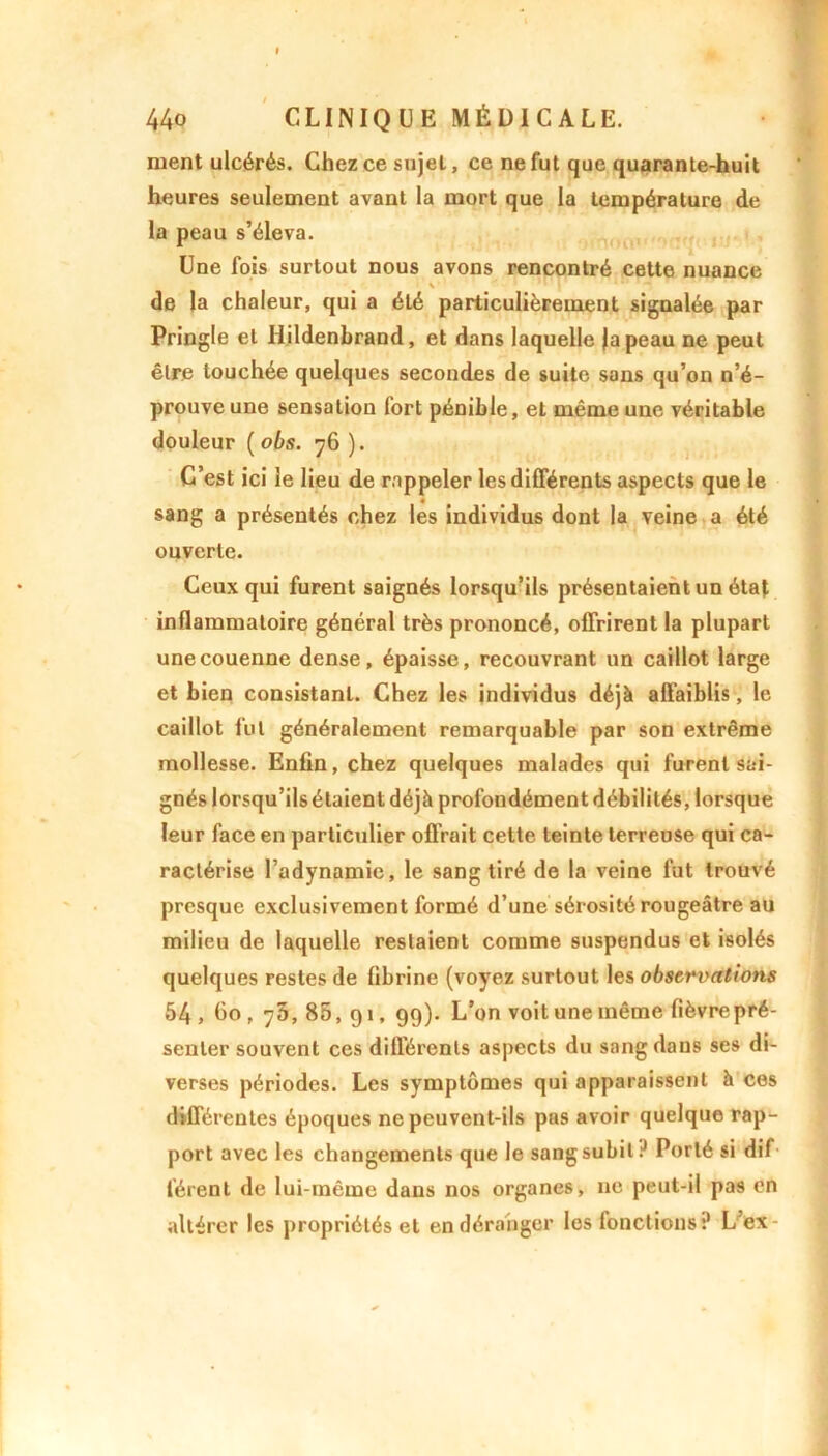 nient ulcérés. Chez ce sujet, ce ne fut que quarante-huit heures seulement avant la mort que la température de la peau s’éleva. Une fois surtout nous avons rencontré cette nuance ■ \ * * » 1 111 T de la chaleur, qui a été particulièrement signalée par Pringle et Hildenbrand, et dans laquelle japeau ne peut être touchée quelques secondes de suite sans qu’on n’é- prouve une sensation fort pénible, et même une véritable douleur ( obs. 76 ). C’est ici le lieu de rappeler les différents aspects que le sang a présentés chez les individus dont la veine a été ouverte. Ceux qui furent saignés lorsqu’ils présentaient un état inflammatoire général très prononcé, offrirent la plupart une couenne dense, épaisse, recouvrant un caillot large et bien consistant. Chez les individus déjà affaiblis, le caillot fut généralement remarquable par son extrême mollesse. Enfin, chez quelques malades qui furent sai- gnés lorsqu’ils étaient déjà profondément débilités, lorsque leur face en particulier offrait cette teinte terreuse qui ca- ractérise l’adynamie, le sang tiré de la veine fut trouvé presque exclusivement formé d’une sérosité rougeâtre au milieu de laquelle restaient comme suspendus et isolés quelques restes de fibrine (voyez surtout les observations 54, Go, 75,85,91, 99). L’on voit une même fièvre pré- senter souvent ces différents aspects du sang dans ses di- verses périodes. Les symptômes qui apparaissent à ces différentes époques ne peuvent-ils pas avoir quelque rap- port avec les changements que le sang subit ? Porté si dif férent de lui-même dans nos organes, 11c peut-il pas en altérer les propriétés et en déranger les fonctions? L’ex-