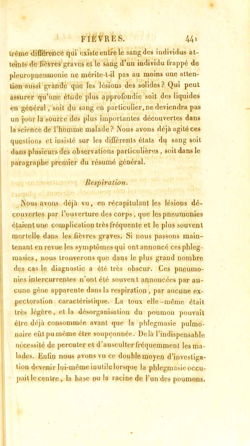 trême différence qui existe entre le sang des individus at- teints de fièvres graves et le sang d’un individu frappé de pleuropneumonie ne mérite-t-il pas au moins une atten- tion aussi grande que les lésions des solides? Qui peut assurer qu’une étude plu6 approfondie soit des liquides en général, soit du sang en particulier, ne deviendra pas un jour la source des plus importantes découvertes dans la science de l’homme malade? Nous avons déjà agité ces questions et insisté sur les différents états du sang soit dans plusieurs dès observations particulières, soit dans le paragraphe premier du résumé général. Bespiration. »»*••!»! i • - ■; - 1 ' : Nous avons déjà vu, en récapitulant les lésions dé- couvertes par l’ouverture des corps, que les pneumonies étaient une complication très fréquente et le plus souvent mortelle dans les fièvres graves. Si nous passons main- tenant en revue les symptômes qui ont annoncé cesphleg- masies, nous trouverons que dans le plus grand nombre des cas le diagnostic a été très obscur. Ces pneumo- nies intercurrentes n’ont été souvent annoncées par au- cune gêne apparente dans la respiration , par aucune ex- pectoration caractéristique. La toux elle-même était très légère, et la désorganisation du poumon pouvait être déjà consommée avant que la phlegmasie pulmo- naire eût pu même être soupçonnée. Delà l’indispensable nécessité de percuter et d’ausculter fréquemment les ma- lades. Enfin nous avons vu ce double moyen d’investiga- tion devenir lui-même inutile lorsque la phlegmasie occu- pait le centre, la base ou la racine de l’un de6 poumons.