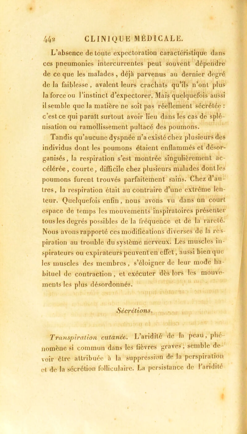 L’absence de toute expectoration caractéristique dans ces pneumonies intercurrentes peut souvent dépendre de ce que les malades, déjà parvenus au dernier degré de la faiblesse, avalent leurs crachats qu’ils n’ont plus la force ou l’instinct d’expectorer. Mais quelquefois aussi il semble que la matière ne soit pas réellement sécrétée : c’est ce qui paraît surtout avoir lieu dans les cas de splé- nisation ou ramollissement pultacé des poumons. Tandis qu’aucune dyspnée n’a existé chez plusieurs des individus dont les poumons étaient enflammés et désor- ganisés, la respiration s’est montrée singulièrement ac- célérée, courte, difficile chez plusieurs malades donlles poumons furent trouvés parfaitement sains. Chez d’au- tres, la respiration était au contraire d’une extrême len- teur. Quelquefois enfin, nous avons vu dans un court espace de temps les mouvements inspiratoires présenter tous les degrés possibles delà fréquence et de la rareté. Nous avons rapporté ces modifications diverses do la res- piration au trouble du système nerveux. Les muscles in- spirateurs ou expiraleurs peuvent en effet, aussi bien que les muscles des membres, s’éloigner de leur mode ha- bituel de contraction , et exécuter dès lors les mouve- ments les plus désordonnés. Sécrétions. Transpiration cutanée. L’aridité de la peau, plie nomène si commun dans les fièvres graves, semble de- voir être attribuée à la suppression de la perspiration H de la sécrétion folliculaire. La persistance de I aridité