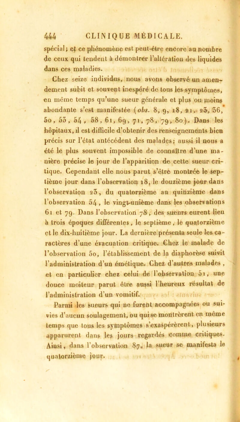 spécial ; ef ce phénomène est peut-être encore au nombre de ceux qui tendent à démontrer l’altération des liquides dans ces maladies. Chez seize individus, nous avons observé un amen- dement subit et souvent inespéré de tous les symptômes, en môme temps qu’une sueur générale et plus ou moins abondante s’est manifestée (obs. 8, 9, 18, 21, 23, 36, 5o , 55 , 54 , 58, 61, 69, 71, 78, 79, 80 ). Dans les hôpitaux, il est difficile d’obtenir des renseignements bien précis sur l’état antécédent des malades; aussi il nous a été le plus souvent impossible de connaître d’une ma- nière précise le jour de l’apparition de cette sueur cri- tique. Cependant elle nous parut s’être montrée le sep- tième jour dans l’observation 18, le douzième jour dans l’observation 23, du quatorzième au quinzième dans l’observation 54 , le vingt-unième dans les observations 61 et 79, Dans l’observation 78, des sueurs eurent lieu à trois époques différentes, le septième, le quatorzième et le dix-huitième jour. La dernière présenta seule les ca- ractères d’une évacuation critique. Chez le malade de l’observation 5o, l’établissement de la diaphorèse suivit l’administration d’un émétique. Chez d’autres malades , et en particulier chez celui de l’observation 5i, une douce moiteur parut être aussi l’heureux résultat de l’administration d’un vomitif. Parmi les sueurs qui ne furent accompagnées ou sui- vies d’aucun soulagement, ou qui se montrèrent en même temps que tous les symptômes s’exaspérèrent, plusieurs apparurent dans les jours regardés comme critiques. Aiusi, dans l’observation 87, la sueur se manifesta le quatorzième jour.
