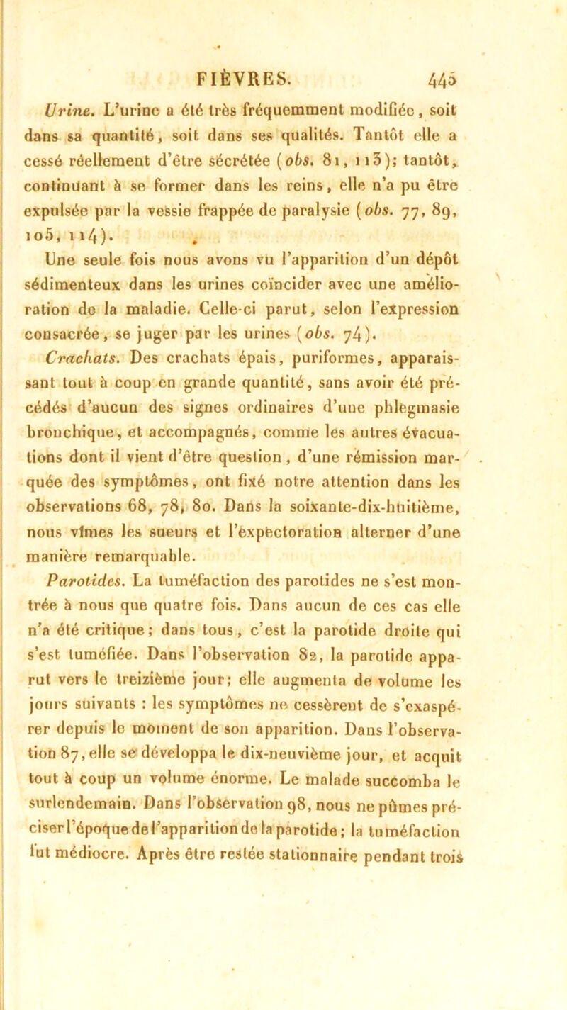 Urine. L’urine a été très fréquemment modifiée, soit dans sa quantité, soit dans ses qualités. Tantôt elle a cessé réellement d’être sécrétée (obs. 81, 113); tantôt, continuant à se former dans les reins, elle n’a pu être expulsée par la vessie frappée de paralysie ( obs. 77, 89, 1 o5, n4). Une seule fois nous avons vu l’apparition d’un dépôt sédimenteux dans les urines coïncider avec une amélio- ration de la maladie. Celle-ci parut, selon l’expression consacrée, se juger par les urines (obs. 74). Crachats. Des crachats épais, puriforrues, apparais- sant tout à coup en grande quantité, sans avoir été pré- cédés d’aucun des signes ordinaires d’une phlegmasie bronchique, et accompagnés, comme les autres évacua- tions dont il vient d’être question, d’une rémission mar- quée des symptômes, ont fixé notre attention dans les observations 68, 78, 80. Dans la soixante-dix-huitième, nous vîmes les sueurs et l’expêctoralioa alterner d’une manière remarquable. Parotides. La tuméfaction des parotides ne s’est mon- trée à nous que quatre fois. Dans aucun de ces cas elle n’a été critique; dans tous, c’est la parotide droite qui s’est tuméfiée. Dans l’observation 82, la parotide appa- rut vers le treizième jour; elle augmenta de volume les jours suivants : les symptômes ne cessèrent de s’exaspé- rer depuis le moment de son apparition. Dans l’observa- tion 87, elle se' développa le dix-neuvième jour, et acquit tout à coup un volume énorme. Le malade succomba le surlendemain. Dans l’observation 98, nous ne pûmes pré- ciserrépoquedelapparition de la parotide; la tuméfaction lut médiocre. Après être restée stationnaire pendant trois