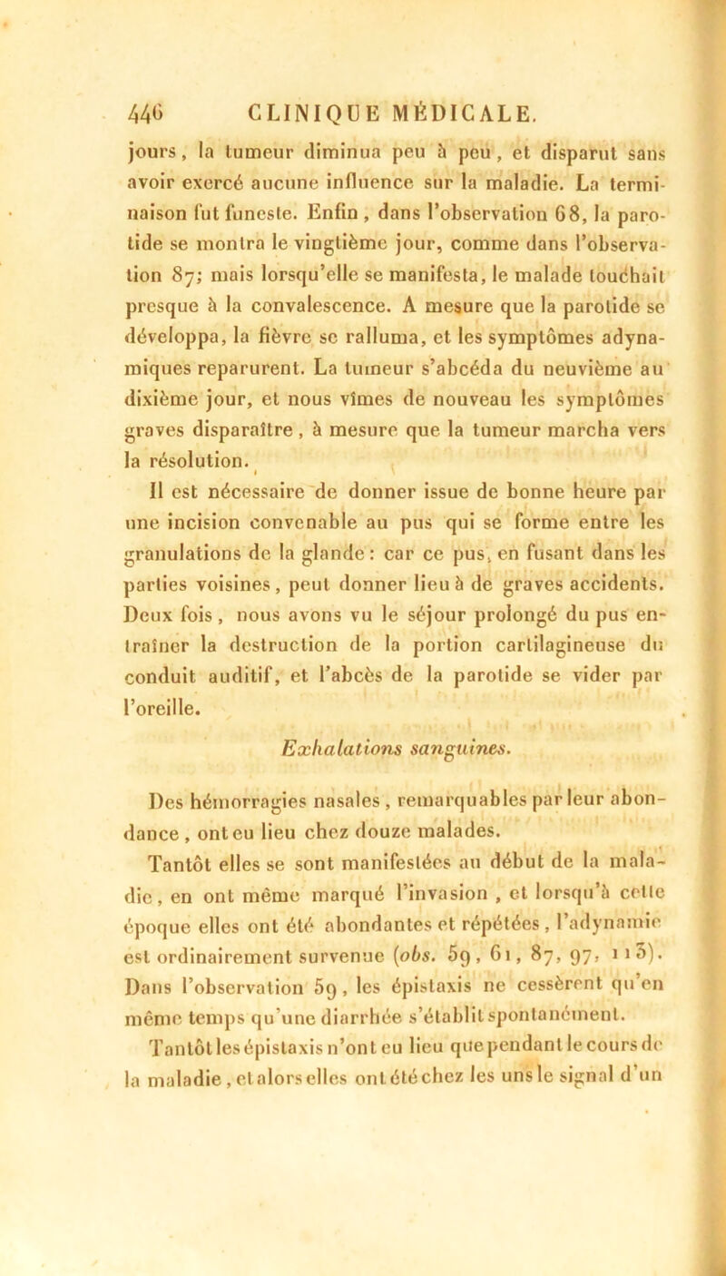 jours, la tumeur diminua peu à peu, et disparut sans avoir exercé aucune influence sur la maladie. La termi- naison fut funeste. Enfin , dans l’observation 68, la paro- tide se montra le vingtième jour, comme dans l’observa- tion 87; mois lorsqu’elle se manifesta, le malade louchait presque à la convalescence. A mesure que la parotide se développa, la fièvre se ralluma, et les symptômes adyna- miques reparurent. La tumeur s’abcéda du neuvième au dixième jour, et nous vîmes de nouveau les symptômes graves disparaître, à mesure que la tumeur marcha vers la résolution. I \ Il est nécessaire de donner issue de bonne heure par une incision convenable au pus qui se forme entre les granulations de la glande: car ce pus, en fusant dans les parties voisines, peut donner lieu h de graves accidents. Deux fois, nous avons vu le séjour prolongé du pus en- traîner la destruction de la portion cartilagineuse du conduit auditif, et l’abcès de la parotide se vider par l’oreille. Exhalations sanguines. Des hémorragies nasales , remarquables parleur abon- dance , ont eu lieu chez douze malades. Tantôt elles se sont manifestées au début de la mala- die, en ont même marqué l’invasion , et lorsqu’à celle époque elles ont été abondantes et répétées , l’adynamie est ordinairement survenue (obs. 5q, 61, 87, 97, iiô). Dans l’observation 5q, les épistaxis ne cessèrent qu'en même temps qu’une diarrhée s’établit spontanément. Tantôllesépistaxis n’ont eu lieu que pendant le cours de la maladie, etalors elles ont été chez les uns le signal d’un