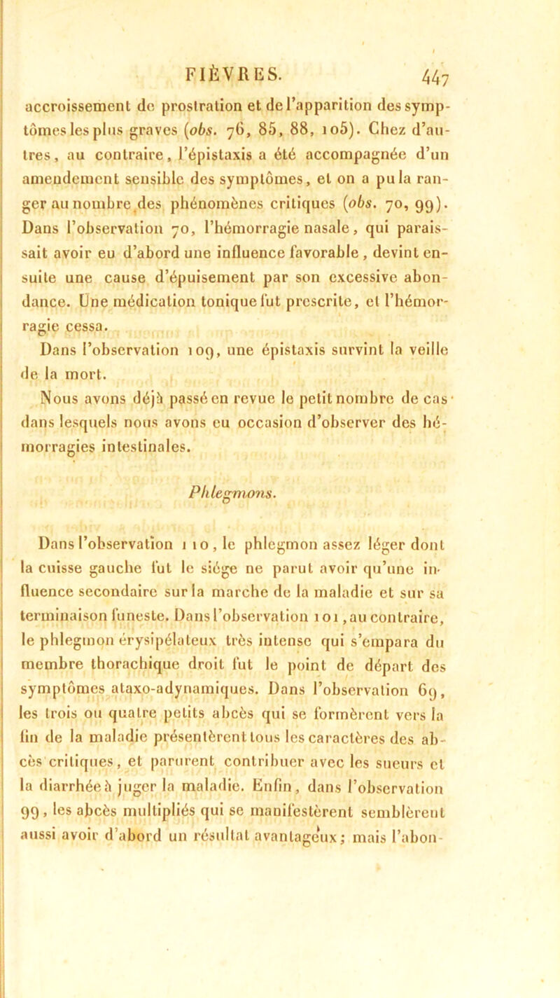 accroissement de prostration et de l’apparition des symp- tômes les plus graves {obs. 76, 85, 88, io5). Chez d’au- tres, au contraire, l’épistaxis a été accompagnée d’un amendement sensible des symptômes, et on a pu la ran- ger au nombre.des phénomènes critiques {obs. 70, 99). Dans l’observation 70, l’hémorragie nasale, qui parais- sait avoir eu d’abord une influence favorable , devint en- suite une cause d’épuisement par son excessive abon- dance. Une médication tonique lut prescrite, et l’hémor- ragie cessa. Dans l’observation 109, une épistaxis survint la veille de la mort. Nous avons déjà passé en revue le petit nombre de cas- dans lesquels nous avons eu occasion d’observer des hé- morragies intestinales. Phlegmons. Dans l’observation 1 10, le phlegmon assez léger dont la cuisse gauche lut le siège ne parut avoir qu’une in- fluence secondaire sur la marche de la maladie et sur sa terminaison funeste. Dans l’observation 101 ,au contraire, le phlegmon érysipélateux très intense qui s’empara du membre thorachique droit fut le point de départ des symptômes ataxo-adynamiques. Dans l’observation 6q, les trois ou quatre petits abcès qui se formèrent vers la fin de la maladie présentèrent tous les caractères des ab- cès critiques, et parurent contribuer avec les sueurs et la diarrhée h juger la maladie. Enfin, dans l’observation 99, les abcès multipliés qui se manifestèrent semblèrent aussi avoir d’abord un résultat avantageux,- mais l’abon-