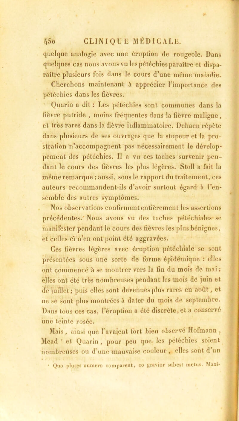 quelque analogie avec une éruption de rougeole. Dans quelques cas nous avons vu les pétéchies paraître et dispa- raître plusieurs fois dans le cours d’une même'maladie. Cherchons maintenant à apprécier l’importance des pétéchies dans les fièvres. Quarin a dit : Les pétéchies sont communes dans la fièvre putride , moins fréquentes dans la fièvre maligne, et très rares dans la fièvre inflammatoire. Dehaen répète dans plusieurs de ses ouvrages que la stupeur et la pro- stration n’accompagnent pas nécessairement le dévelop- pement des pétéchies. Il a vu ces taches survenir pen- dant le cours des fièvres les plus légères. Stoll a fait la même remarque ; aussi, sous le rapport du traitement, ces auteurs recommandent-ils d’avoir surtout égard à l’en- semble des autres symptômes. Nos observations confirment entièrement les assertions précédentes.' Nous avons vu des taches pétéchiales se manifester pendant le cours des fièvres les plus bénignes, et celles ci n’en ont point été aggravées. Ces fièvres légères avec éruption pétéchiale se sont présentées sous une sorte de forme épidémique : elles ont commencé à se montrer vers la fin du mois de mai ; elles ont été très nombreuses pendant les mois dé juin et de juillet ; puis elles sont devenues plus rares en août, et ne se sont plus montrées à dater du mois de septembre. Dans tous ces cas, l’éruption a été discrète,et a conservé une teinte rosée. Mais , ainsi que l’avaient fort bien observé Ilofinann , Mead ’ et Quarin , pour peu que les pétéchies soient nombreuses ou d’une mauvaise couleur , elles sont d’un • Quo plures numéro comparent, eo gravior subest metus. Maxi-