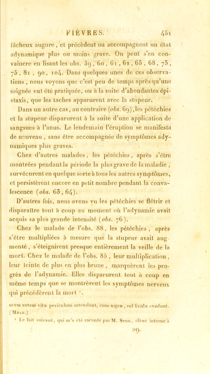 fâcheux augure, et précèdent ou accompagnent un état adynamique plus ou moins grave. On peut s’en con- vaincre en lisant les obs. 5g , 60 , 61 , 62,65 , 68 , 75 , 75, 81 , 90, 104. Dans quelques unes de ces observa- tions , nous voyons que c’est peu de temps après qu’une saignée eut été pratiquée, ou à la suite d’abondantes épi- staxis, que les taches apparurent avec la stupeur. Dans un autre cas, au contraire (obs. 69), les pétéchies et la stupeur disparurent à la suite d’une application de sangsues à l’anus. Le lendemain l’éruption se manifesta de nouveau , sans être accompagnée de symptômes ady- namiques plus graves. Chez d’autres malades, les pétéchies, après s’être montrées pendant la période la plus grave de la maladie , survécurent en quelque sorte à tous les autres symptômes, et persistèrent encore en petit nombre pendant la conva- lescence (obs. 03,64). D’autres fois, nous avons vu les pétéchies se flétrir et disparaître tout h coup au moment où l’adynamie avait acquis sa plus grande intensité (obs. 76). Chez le malade de l’obs. 88, les pétéchies , après s’être multipliées à mesure que la stupeur avait aug menté, s’éteignirent presque entièrement la veille de la mort. Chez le malade de l’obs. 85 , leur multiplication , leur teinte de plus en plus brune, marquèrent les pro- grès de l’adynamie. Elles disparurent tout îi coup en même temps que se montrèrent les symptômes nerveux qui précédèrent la mort '. nuira autem vitæ peribulum ostendunt, cuin nigræ , vel lividre evadunt. ( Mkau.) 1 Le fait suivant, qni m’a été raconté parM. Senn, élève interne à a9*