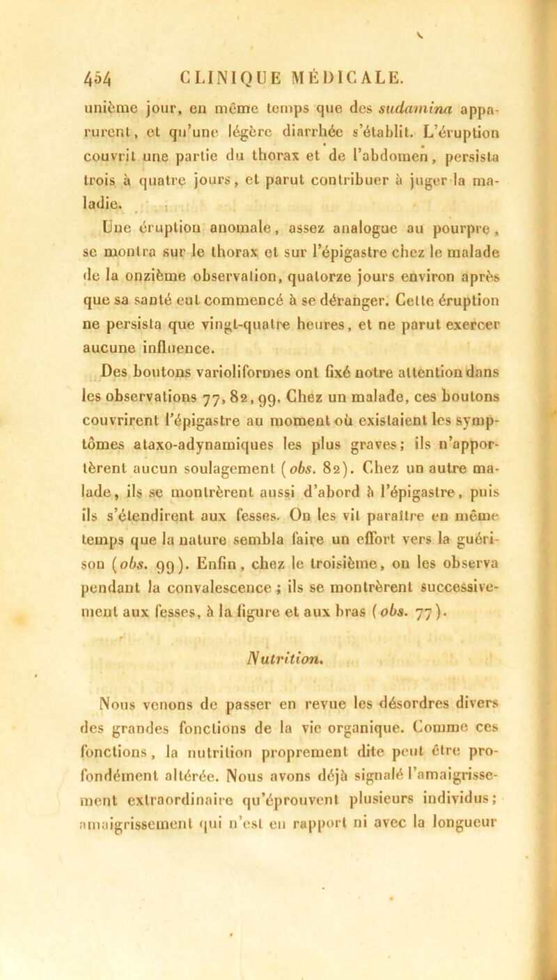 unième jour, en même temps que des sudamina appa- rurent, et qu’une légère diarrhée s’établit. L’éruption couvrit une partie du thorax et de l’abdomen, persista trois à quatre jours, et parut contribuer à juger la ma- ladie. Une éruption anomale, assez analogue au pourpre, se montra sur le thorax et sur l’épigastre chez le malade de la onzième observation, quatorze jours environ après que sa santé eut commencé à se déranger. Celle éruption ne persista que vingt-quatre heures, et ne parut exercer aucune influence. Des boutons varioliformes ont fixé notre attention dans les observations 77, 82,99. Chez un malade, ces boutons couvrirent l’épigastre au moment où existaient les symp- tômes ataxo-adynamiques les plus graves; ils n’appor- tèrent aucun soulagement (obs. 82). Chez un autre ma- lade, ils se montrèrent aussi d’abord à l’épigastre, puis ils s’étendirent aux fesses. On les vil paraître en même temps que la nature sembla faire un effort vers la guéri son (obs. 99). Enfin, chez le troisième, ou les observa pendant la convalescence ; ils se montrèrent successive- ment aux fesses, h la figure et aux bras (obs. 77). Nutrition. Nous venons de passer en revue les désordres divers des grandes fonctions de la vie organique. Comme ces fonctions, la nutrition proprement dite peut être pro- fondément altérée. Nous avons déjà signalé l’amaigrisse- ment extraordinaire qu’éprouvent plusieurs individus; amaigrissement qui n’est en rapport ni avec la longueur