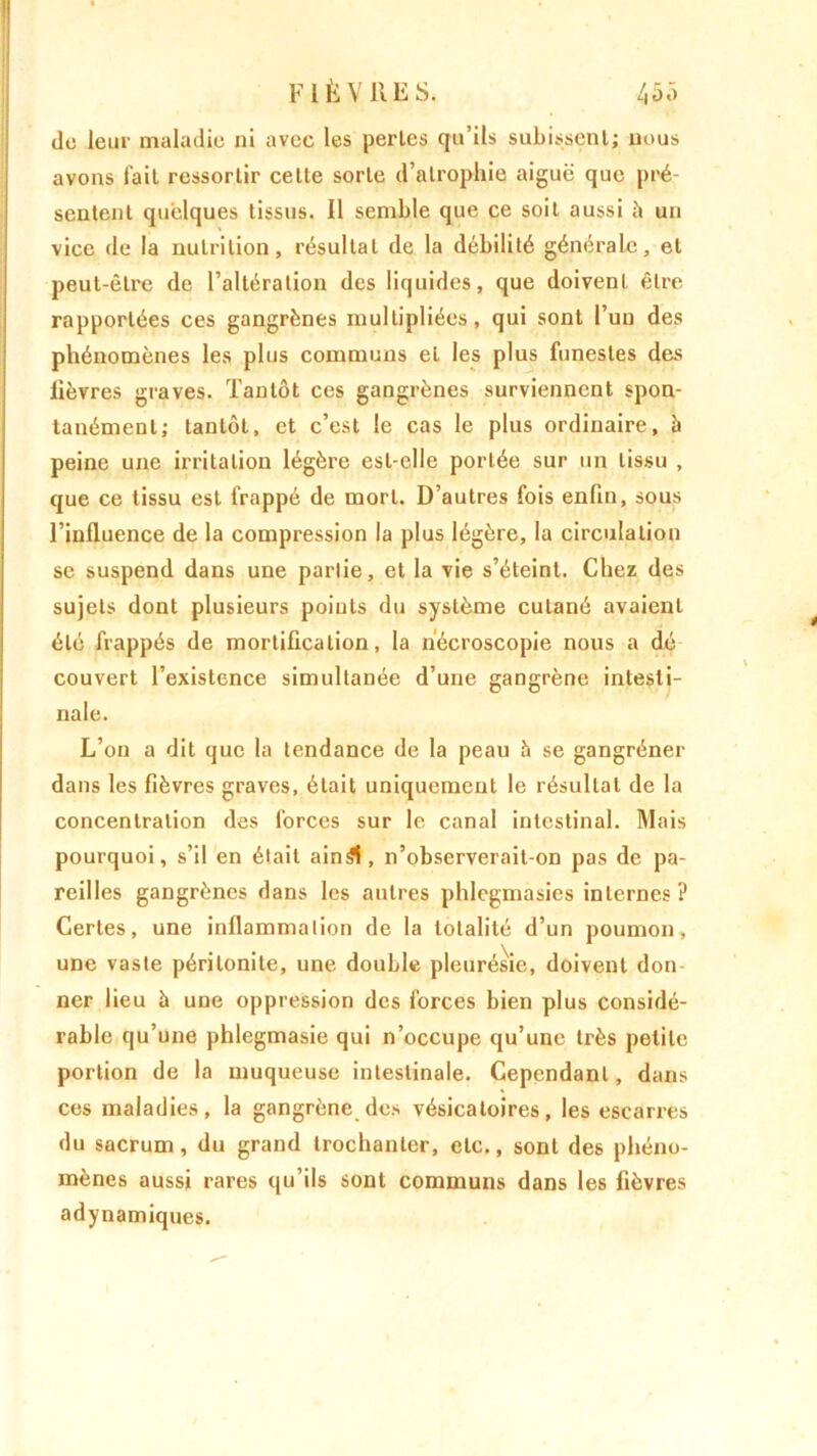 de leur maladie ni avec les pertes qu’ils subissent; nous avons fait ressortir celte sorte d’atrophie aiguë que pré- sentent quelques tissus. Il semble que ce soit aussi à un vice de la nutrition, résultat de la débilité générale, et peut-être de l’altération des liquides, que doivent être rapportées ces gangrènes multipliées, qui sont l’uu des phénomènes les plus communs et les plus funestes des lièvres graves. Tantôt ces gangrènes surviennent spon- tanément; tantôt, et c’est le cas le plus ordinaire, à peine une irritation légère est-elle portée sur un tissu , que ce tissu est frappé de mort. D’autres fois enfin, sous l’influence de la compression la plus légère, la circulation se suspend dans une partie, et la vie s’éteint. Chez des sujets dont plusieurs points du système cutané avaient été frappés de mortification, la nécroscopie nous a dé couvert l’existence simultanée d’une gangrène intesti- nale. L’on a dit que la tendance de la peau h se gangréner dans les fièvres graves, était uniquement le résultat de la concentration des forces sur le canal intestinal. Mais pourquoi, s’il en était ainSl, n’observerait-on pas de pa- reilles gangrènes dans les antres phlegmasies internes? Certes, une inflammation de la totalité d’un poumon, une vaste péritonite, une double pleurésie, doivent don ner lieu à une oppression des forces bien plus considé- rable qu’une phlegmasie qui n’occupe qu’une très petite portion de la muqueuse intestinale. Cependant, dans ces maladies, la gangrène des vésicatoires, les escarres du sacrum, du grand trochanter, etc., sont des phéno- mènes aussi rares qu’ils sont communs dans les fièvres adynamiques.