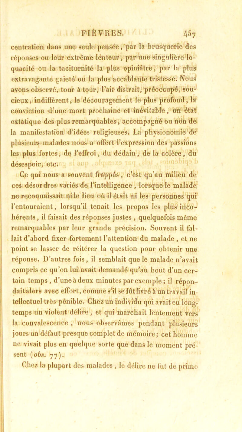 centration dans une seule pensée, par la brusquerie des réponses ou leur extrême lenteur, par une singulière lo- quacité ou la taciturnité la plus opiniâtre, par la plus extravagante gaieté ou la plus accablante tristesse. Nous avons observé, tour à tour, l’air distrait, préoccupé, sou- cieux, indifférent, le découragement le plus profond, la conviction d’une mort prochaine et inévitable, un état oxtatique des plus remarquables, accompagné ou non de la manifestation d’idées religieuses. La physionomie de plusieurs malades nous a offert l’expression des passions les plus fortes, de l’effroi, du dédain, de la colère, du désespoir, etc. Ce qui nous a souvent frappés, c’est qu’au milieu de ces désordres variés de l’intelligence , lorsque le malade ne reconnaissait ni le lieu où il était ni les personnes qui l’entouraient, lorsqu’il tenait les propos les plus inco- hérents, il faisait des réponses justes , quelquefois même remarquables par leur grande précision. Souvent il fal- lait d’abord fixer fortement l’attention du malade , et ne point se lasser de réitérer la question pour obtenir une réponse. D’autres fois, il semblait que le malade n’avait compris ce qu’on lui avait demandé qu’au bout d’un cer- tain temps, d’une à deux minutes par exemple; il répon- daitalors avec effort, comme s’il se fût livré à un travail in- tellectuel très pénible. Chez un individu qui avait eu long temps un violent délire , et qui marchait lentement vers la convalescence , nous observâmes pendant plusieurs jours un défaut presque complet de mémoire; cet homme ne vivait plus en quelque sorte que dans le moment pré- sent (obs. 77). Chez la plupart des malades , le délire 11e fut de primo