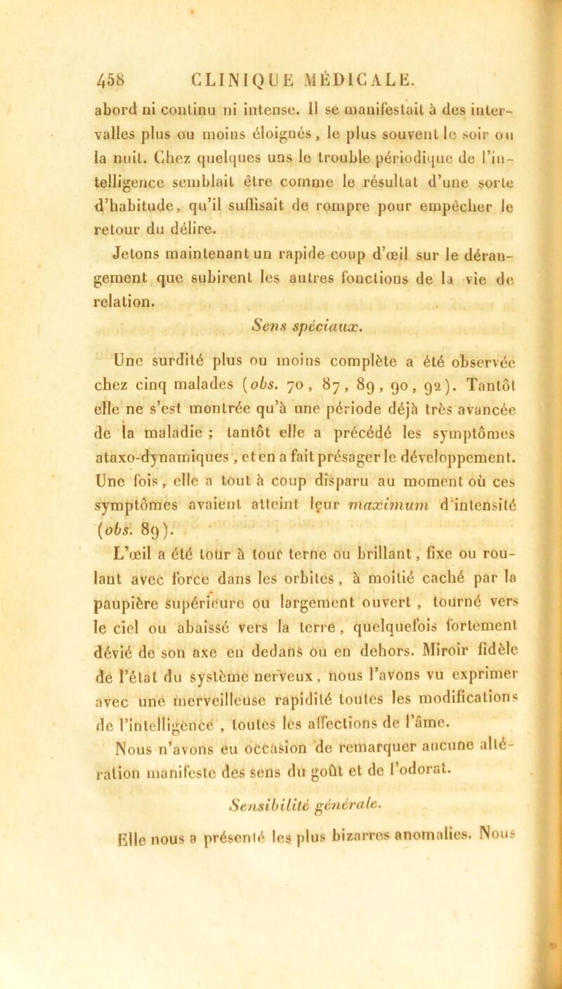 abord ni continu ni intense, li se manifestait à des inter- valles plus ou moins éloignés , le plus souvent le soir ou la nuit. Chez quelques uns le trouble périodique de l’in- telligence semblait être comme le résultat d’une sorte d’habitude, qu’il suffisait de rompre pour empêcher le retour du délire. Jetons maintenant un rapide coup d’œil sur le déran- gement que subirent les autres fonctions de b vie de relation. Sens spéciaux. Une surdité plus ou moins complète a été observée chez cinq malades [ois. 70, 87 , 89, 90, 92 ). Tantôt elle ne s’est montrée qu’à une période déjà très avancée de la maladie ; tantôt elle a précédé les symptômes ataxo-dynainiques , et en a fait présager le développement. Une fois, elle a tout à coup disparu au moment où ces symptômes avaient atteint leur maximum d'intensité (obs. 89). L’œil a été tour à tour terne ou brillant, fixe ou rou- lant avec force dans les orbites, à moitié caché par la paupière supérieure ou largement ouvert , tourné vers le ciel ou abaissé vers la terre , quelquefois fortement dévié de son axe en dedans ou en dehors. Miroir fidèle de l’étal du système nerveux, nous l’avons vu exprimer avec une merveilleuse rapidité toutes les modifications de l’intelligence , toutes les alleclions de I âme. Nous n’avons eu occasion de remarquer aucune alté- ration manifeste des sens du goût et de I odorat. Sensibilité générale. Elle nous a présenté les plus bizarres anomalies. Nous