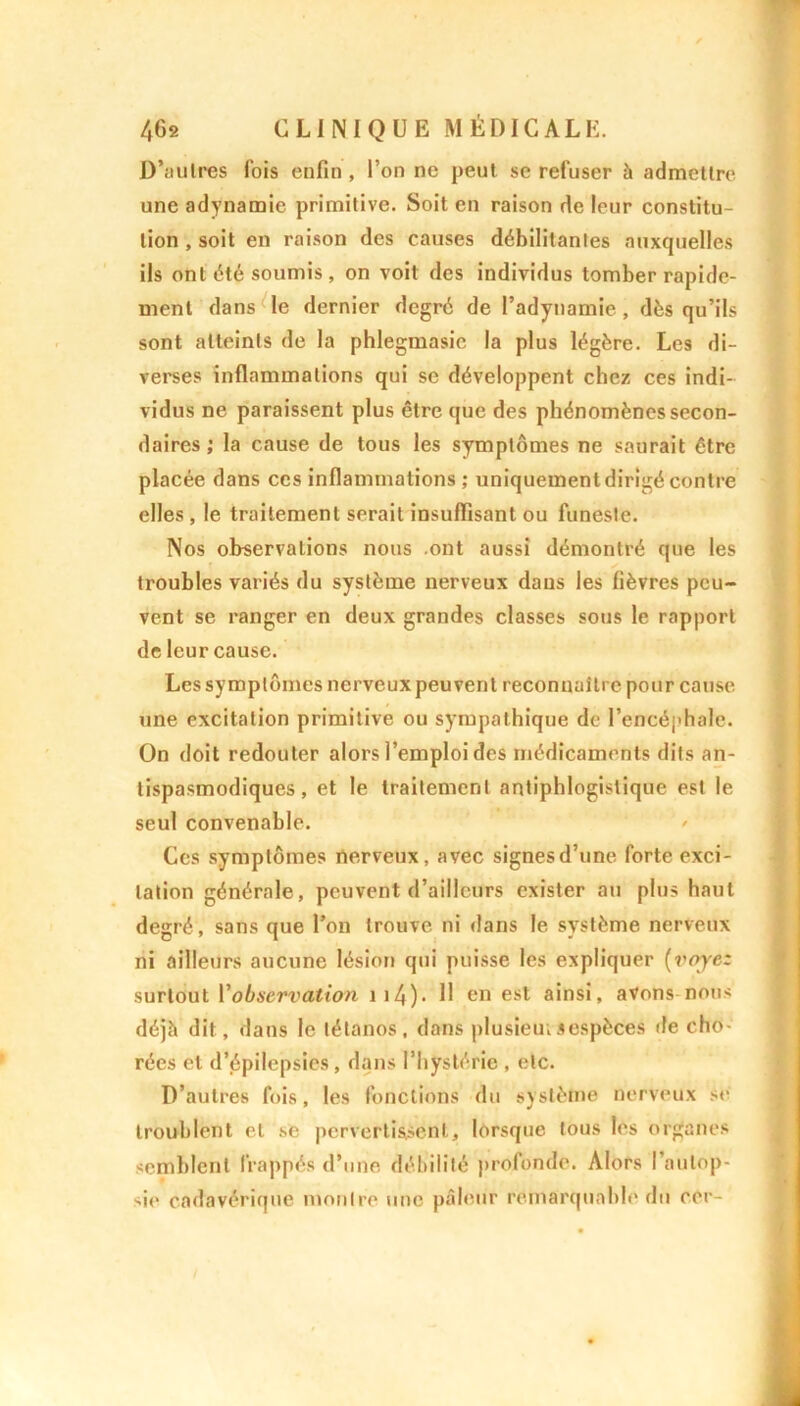 D’autres fois enfin , l’on ne peut se refuser à admettre une adynamie primitive. Soit en raison de leur constitu- tion , soit en raison des causes débilitantes auxquelles ils ont été soumis , on voit des individus tomber rapide- ment dans le dernier degré de l’adynamie, dés qu’ils sont atteints de la phlegmasic la plus légère. Les di- verses inflammations qui se développent chez ces indi- vidus ne paraissent plus être que des phénomènes secon- daires; la cause de tous les symptômes ne saurait être placée dans ces inflammations; uniquementdirigécontre elles , le traitement serait insuffisant ou funeste. Nos observations nous ont aussi démontré que les troubles variés du système nerveux daus les fièvres peu- vent se ranger en deux grandes classes sous le rapport de leur cause. Les symptômes nerveux peuvent reconnaître pour cause une excitation primitive ou sympathique de l’encéphale. On doit redouter alors l’emploi des médicaments dits an- tispasmodiques, et le traitement antiphlogistique est le seul convenable. Ces symptômes nerveux, avec signesd’une forte exci- tation générale, peuvent d’ailleurs exister au plus haut degré, sans que l’on trouve ni dans le système nerveux ni ailleurs aucune lésion qui puisse les expliquer [voyez surtout Vobservation ii4)- H en est ainsi, avons nous déjà dit, dans le tétanos, dans plusieurs espèces de cho- rées et d’épilepsies , dans l’hystérie , etc. D’autres fois, les fonctions du système nerveux se troublent et se pervertissent, lorsque tous les organes semblent frappés d’une débilité profonde. Alors l’autop- sie cadavérique montre une pâleur remarquable du cor-