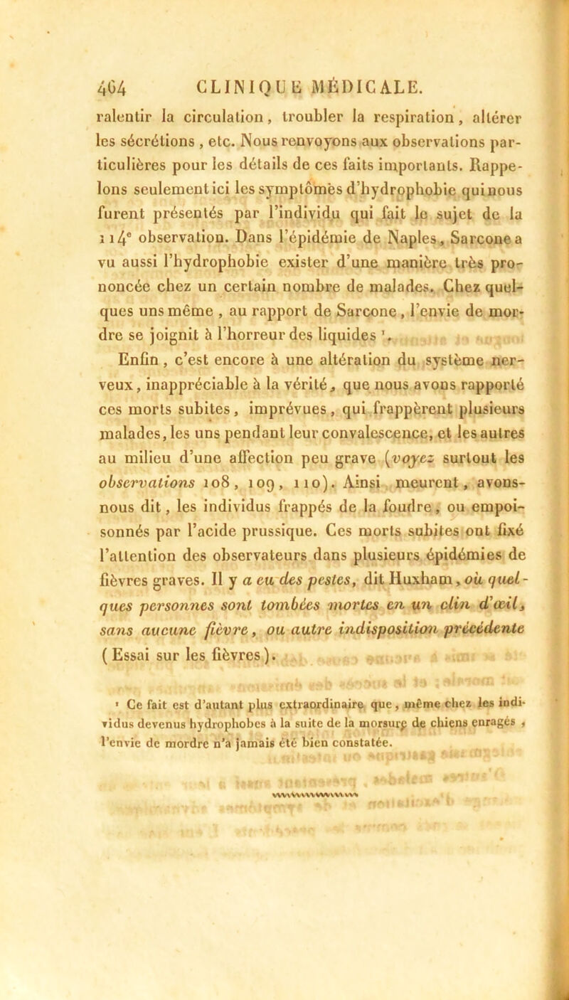 ralentir la circulation, troubler la respiration, altérer les sécrétions , etc. Nous renvoyons aux observations par- ticulières pour les détails de ces laits importants. Rappe- lons seulement ici les symptômes d’hydrophobie qui nous furent présentés par l’individu qui fait le sujet de la 114° observation. Dans l’épidémie de Naples, Sarconea vu aussi l’hydrophobie exister d’une manière très pro- noncée chez un certain nombre de malades. Chez quel- ques uns même , au rapport de Sarcone, l’envie de mor- dre se joignit à l’horreur des liquides Enfin, c’est encore à une altération du système ner- veux, inappréciable h la vérité, que nous avons rapporté ces morts subites , imprévues , qui frappèrent plusieurs malades, les uns pendant leur convalescence, et les autres au milieu d’une affection peu grave (voyez surtout les observations 108, 109, no). Ainsi meurent, avons- nous dit, les individus frappés de la foudre, ou empoi- sonnés par l’acide prussique. Ces morts subites ont fixé l’attention des observateurs dans plusieurs épidémies de fièvres graves. Il y a eu des pestes, dit Huxham, ou quel - ques personnes sont tombées mortes en un clin d’œil, sans aucune fièvre, ou autre indisposition précédente ( Essai sur les fièvres). 1 Ce fait est d’autant plus extraordinaire que , même chez les indi- vidus devenus hydrophobes à la suite de la morsurp de chiens enragés , l’envie de mordre n’a jamais été bien constatée. VWVWWVVWVW WW