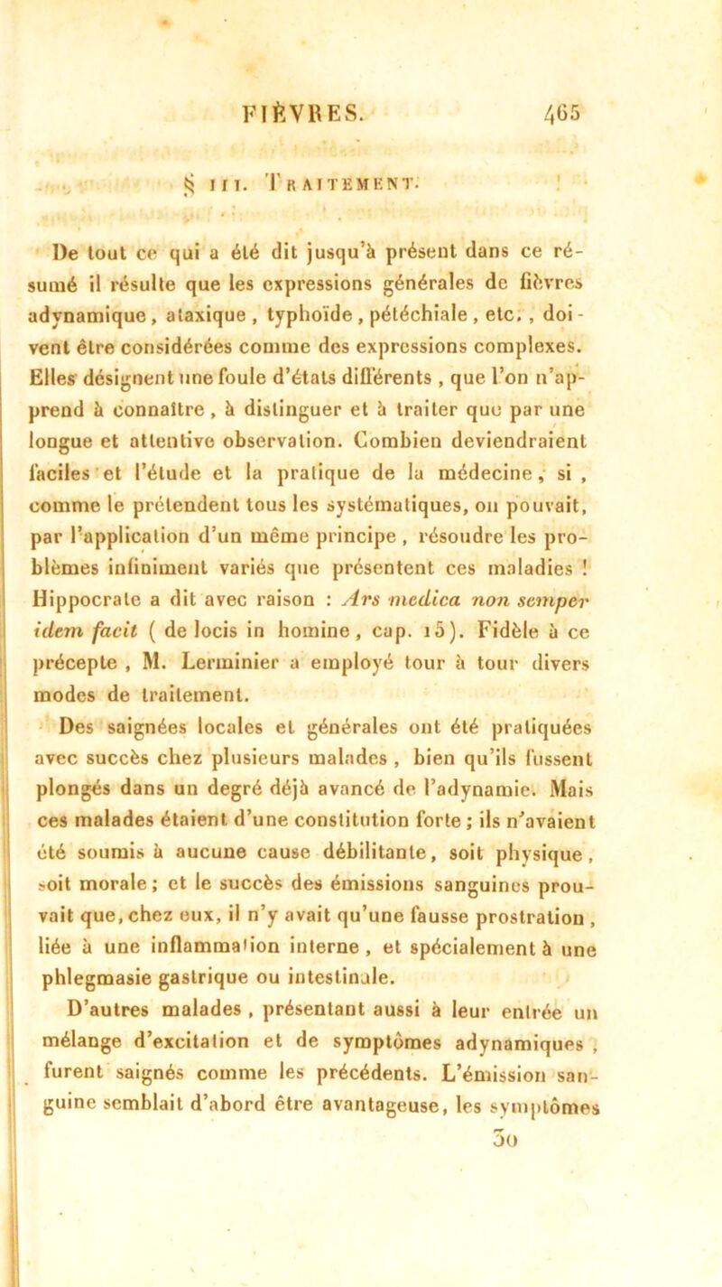 $ m. Traitement. De tout ce qui a été dit jusqu’à présent dans ce ré- sumé il résulte que les expressions générales de fièvres adynamique , ataxique , typhoïde , pétéchiale , etc. , doi - vent être considérées comme des expressions complexes. Elles désignent une foule d’états différents , que l’on n’ap- prend à connaître, à distinguer et à traiter quo par une longue et attentive observation. Combien deviendraient faciles et l’étude et la pratique de la médecine, si, comme le prétendent tous les systématiques, on pouvait, par l’application d’un même principe , résoudre les pro- blèmes infiniment variés que présentent ces maladies ! Hippocrate a dit avec raison : Ars medica non semper idem facil ( de locis in homme, cap. ia). Fidèle à ce précepte , M. Lerminier a employé tour à tour divers modes de traitement. Des saignées locales et générales ont été pratiquées avec succès chez plusieurs malades , bien qu’ils fussent plongés dans un degré déjà avancé de l’adynamie. Mais ces malades étaient d’une constitution forte ; ils n’avaient été soumis à aucune cause débilitante, soit physique, t-oit morale ; et le succès des émissions sanguines prou- vait que, chez eux, il n’y avait qu’une fausse prostration , liée à une inflammation interne, et spécialement à une phlegmasie gastrique ou intestinale. D’autres malades , présentant aussi à leur entrée un mélange d’excitation et de symptômes adynamiques , furent saignés comme les précédents. L’émission san- guine semblait d’abord être avantageuse, les symptômes 3o