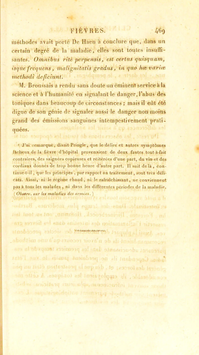 méthodes avait porté De H'aeri à conclure que, dans un certain degré de la maladie, elles sont toutes insulli- santes. Omnibus rite perpensis, est certus quisquam, isque frequens, malignitatis gradus, in quo hœ variât rnethodi deficiunt. M. Broussais a rendu sans doute un éminent service à la science et 5 l’humanité en signalant le danger, l’abus des Ioniques dans beaucoup de circonstances ; mais il eût été digne de son génie de signaler aussi le danger non moins grand des émissions sanguines intempestivement prati- quées. ip tut toiipoqb toi -yluoi a b sdoiJB/Ti'do a! t tFt • J’ai remarqué, disait Pringle, que le délire et autres symptômes fâcheux de la fièvre d’hôpital provenaient de deux fautes toutà-fait contraires, des saignées copieuses et réitérées d’une part, du vin et des cordiaux donnés de trop bonne heure d’autre part. Il suit delà , con- tinue-t-il , que les principes , par rapport au traitement, sont très déli- cats. Ainsi, ni Je régime chaud , ni le rafraîchissant, ne conviennent pas à tous les malades , ni dans les différentes périodes de la maladie. { Observ. sur les maladies des armées. ) ôjjpnlrtquuoiJgJitu h*/mu>:qui/é e tl-'o* I >t•,« h tU tjjol u« Jno .tirnurfiott . -4■ >«î ini-.jI . >12 fcoT/oit m fUicb ruuieyiu» èob tfoiltiirjinrilui i vtl \ v\ ivvtvunvv' m bodl^m onu é up ? mooei ijovc'u yb eii it ' -uf -, ..i( ■ cl ybfqroêJ éioimoiq èo! iatsb aJmiéehuobu i:rn 4 1 »u> ol «iniuaj Juoiohioq on di Jur.bo yqyj q nu il >l‘!» UOllBlJéOiq i.I onpisàif ]p ;«?.)' loléob 1b IJ‘)j A tôupiiiul edi Inoib^ohjtny dj _ , r l'i- l uOfJbiq moi obit, ituom- iWliïii 1