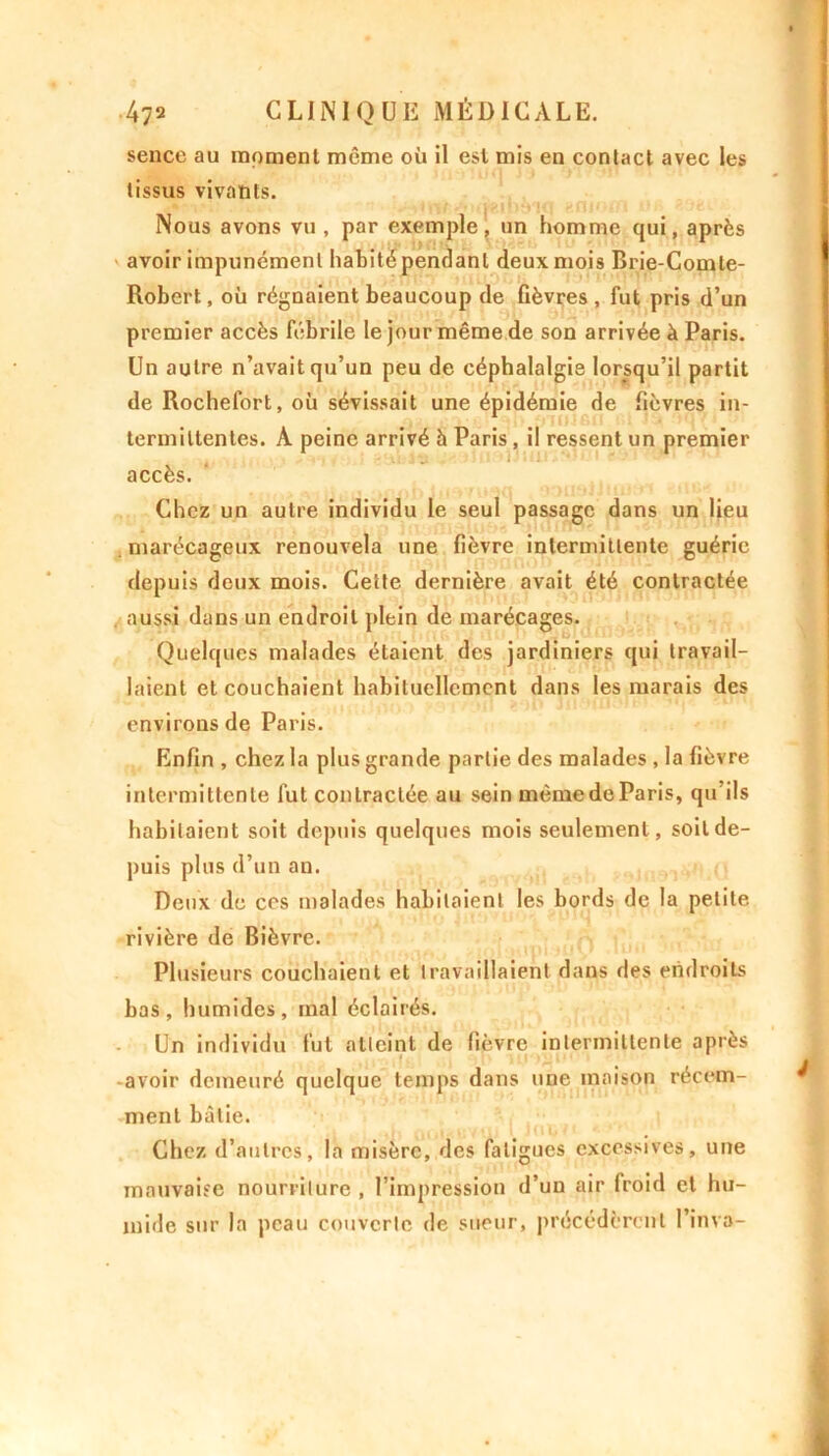 sence au moment même où il est mis en contact avec les tissus vivants. Nous avons vu , par exemple, un homme qui, après avoir impunément habité pendant deux mois Brie-Comte- Robert, où régnaient beaucoup de fièvres, fut pris d’un premier accès fébrile le jour même de son arrivée à Paris. Un autre n’avait qu’un peu de céphalalgie lorsqu’il partit de Rochefort, où sévissait une épidémie de fièvres in- termittentes. A peine arrivé à Paris , il ressent un premier accès. Chez un autre individu le seul passage dans un lieu marécageux renouvela une fièvre intermittente guérie depuis deux mois. Cette dernière avait été contractée aussi dans un endroit plein de marécages. Quelques malades étaient des jardiniers qui travail- laient et couchaient habituellement dans les marais des environs de Paris. Enfin , chez la plus grande partie des malades , la fièvre intermittente fut contractée au sein même de Paris, qu’ils habitaient soit depuis quelques mois seulement, soit de- puis plus d’un an. Deux de ces malades habitaient les bords de la petite rivière de Bièvre. Plusieurs couchaient et travaillaient dans des endroits bas, humides, mal éclairés. Un individu fut atteint de fièvre intermittente après avoir demeuré quelque temps dans une maison récem- ment bâtie. Chez d’autres, la misère, des fatigues excessives, une mauvaise nourriture , I impression d’un air froid et hu- milie sur la peau couverte de sueur, précédèrent l’inva-
