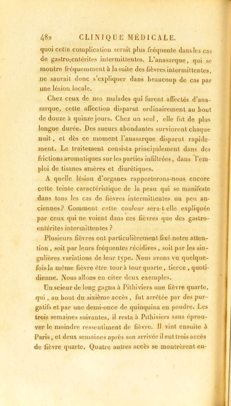 quoi cetic complication serait plus fréquente dans les cas de gastrorentérites intermittentes. L’anasarque, qui se montre fréquemment à la suite des lièvres intermittentes, ne saurait donc s’expliquer dans beaucoup de cas par une lésion locale. Chez ceux de nos malades qui furent affectés d’ana- sarque, cette affection disparut ordinairement au bout de douze à quinze jours. Chez un seul, elle fut de plus longue durée. Des sueurs abondantes survinrent chaque nuit, et dès ce moment l’anasarque disparut rapide- ment. Le traitement consista principalement dans des frictions aromatiques sur les parties infiltrées, dans l’em- ploi de tisanes amères et diurétiques. A quelle lésion d’organes rapporterons-nous encore cette teinte caractéristique de la peau qui se manifeste dans tous les cas de fièvres intermittentes un peu an- ciennes? Comment celte couleur sera i elle expliquée par ceux qui ne voient dans ces fièvres que des gastro- entérites intermittentes ? Plusieurs fièvres ont particulièrement fixé notre atten- tion , soit par leurs fréquentes récidives , soit par les sin- gulières variations de leur type. Nous avons vu quelque- fois la même fièvre être tour h tour quarte, tierce , quoti- dienne. Nous allons en citer deux exemples. Un scieur de long gagna à Pithiviers une fièvre quarte, qui , au bout du sixième accès , fut arrêtée par des pur- gatifs et par une demi-once de quinquina en poudre. Les trois semaines suivantes, il resta à Pithiviers sans éprou- ver le moindre ressentiment de fièvre. Il vint ensuite à Paris, et deux semaines après son arrivée il eut trois accès de fièvre quarte. Quatre autres accès se montrèrent en-