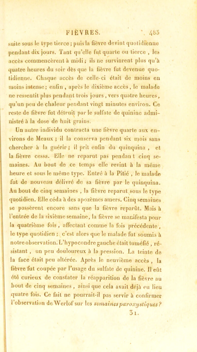 FIÈVRES. ' *. 4&5 suite sous le type tierce ; puis la fièvre devint quotidienne pendant dix jours. Tant qu’elle fut quarte ou tierce , les accès commencèrent à midi.; ils ne survinrent plus qu’à quatre heures du soir dès que la fièvre fut devenue quo- tidienne. Chaque accès de celle-ci était de moins en moins intense; enfin, après le dixième accès , le malade ne ressentit plus pendant trois jours , vers quatre heures, qu’un peu de chaleur pendant vingt minutes environ. Ce reste de fièvre fut détruit par le sulfate de quinine admi- nistré à la dose de huit grains. Un autre individu contracta une lièvre quarte aux en- virons de Meaux ; il la conserva pendant six mois sans chercher à la guérir; il prit enfin du quinquina , et la fièvre cessa. Elle ne reparut pas pendan t cinq se- maines. Au bout de ce temps elle revint à la même heure et sous le même type. Entré à la Pitié , le malade fut de nouveau délivré de sa fièvre par le quinquina. Au bout de cinq semaines , la fièvre reparut sous le type quotidien. Elle céda à des apozèmes amers. Cinq semaines se passèrent encore sans que la fièvre reparût. Mais à l’entrée de la sixième semaine, la fièvre sc manifesta pour la quatrième fois , affectant comme la fois précédente , le type quotidien ; c’est alors que le malade fut soumis à notre observation. L’hypocondre gauche était tuméfié , ré- sistant , un peu douloureux à la pression. La teinte de la face était peu altérée. Après le neuvième accès , la fièvre fut coupée par l’usage du sulfate de quinine. Il eût été curieux de constater la réapparition de la fièvre au bout de cinq semaines, ainsi que cela avait déjà eu lieu quatre fois. Ce lait ne pourrait-il pas servir à confirmer l’observation deWerlof sur les semaines paroxystiques ?