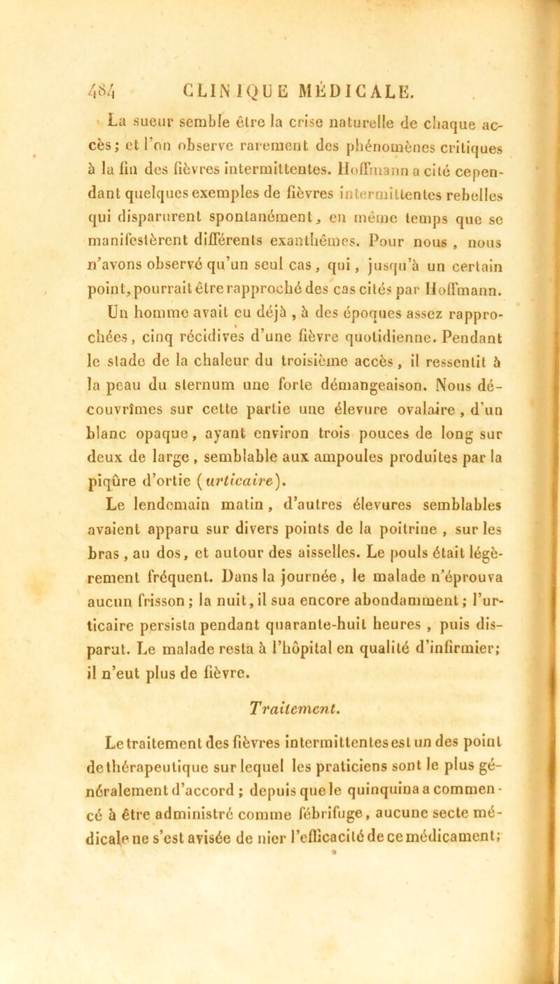 La sueur semble être la crise naturelle tic chaque ac- cès; et l’on observe rarement des phénomènes critiques à la fin des fièvres intermittentes. Hoffmann a cité cepen- dant quelques exemples de fièvres intermittentes rebelles qui disparurent spontanément, en même temps que se manifestèrent différents exanthèmes. Pour nous , nous n’avons observé qu’un seul cas, qui, jusqu’à un certain point, pourrait être rapproché des cas cités par Hoffmann. Un homme avait eu déjà , à des époques assez rappro- chées, cinq récidives d’une fièvre quotidienne. Pendant le stade de la chaleur du troisième accès, il ressentit à la peau du sternum une forte démangeaison. Nous dé- couvrîmes sur cette partie une élevure ovalaire , d’un blanc opaque, ayant environ trois pouces de long sur deux de large , semblable aux ampoules produites par la piqûre d’ortie (urticaire). Le lendemain matin , d’autres élevures semblables avaient apparu sur divers points de la poitrine , sur les bras , au dos, et autour des aisselles. Le pouls était légè- rement fréquent. Dans la journée , le malade n’éprouva aucun frisson ; la nuit, il sua encore abondamment ; l’ur- ticaire persista pendant quarante-huit heures , puis dis- parut. Le malade resta à l’hôpital en qualité d’infirmier; il n’eut plus de fièvre. Traitement. Le traitement des fièvres intermittentes est un des point dethérapeutique sur lequel les praticiens sont le plus gé- néralement d’accord ; depuis que le quinquina a commen- cé à être administré comme fébrifuge, aucune secte mé- dicale ne s’est avisée de nier l’efficacité de ce médicament;