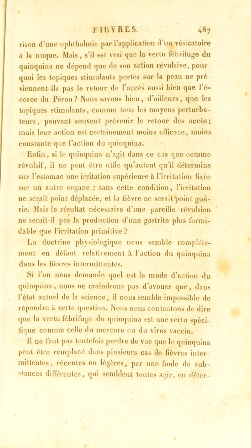 rison d’une ophlbalmic par l’application d’un vésicatoire il la nuque. Mais, s’il est vrai que la vertu fébrifuge du quinquina ne dépend que de son action révulsive, pour quoi les topiques stimulants portés sur la peau ne pré viennent-ils pas le retour de l’accès aussi bien que l’é- corce du Pérou? Nous savons bien, d’ailleurs, que les topiques stimulants, comme tous les moyens perturba- teurs, peuvent souvent prévenir le retour des accès; mais leur action est certainement moins efficace, moins constante que l’action du quinquina. Enfin, si le quinquina n’agit dans ce cas que comme révulsif, il ne peut être utile qu’autant qu’il détermine sur l’estomac une irritation supérieure à l’irritation fixée sur un autre organe : sans celte condition, l’irritation ne serait point déplacée, et la fièvre ne serait point gué- rie. Mais le résultat nécessaire d’une pareille révulsion ne serait-il pas la production d’une gastrite plus formi- dable que l’irritation primitive? La doctrine physiologique nous semble complète- ment en défaut relativement à l’action du quinquina dans les fièvres intermittentes. Si l’on nous demande quel est le mode d’action du quinquina, nous 11e craindrons pas d’avouer que, dans l’état actuel de la science, il nous semble impossible de répondre à cette question. Nous nous contentons de dire que la vertu fébrifuge du quinquina est une vertu spéci- fique comme celle du mercure ou du virus vaccin. Il ne faut pas toutefois perdre de vue que le quinquina peut être remplacé dans plusieurs cas de fièvres inter- mittentes, récentes ou légères, par une foule de sub- stances différentes, qui semblent toutes agir, en délcr-