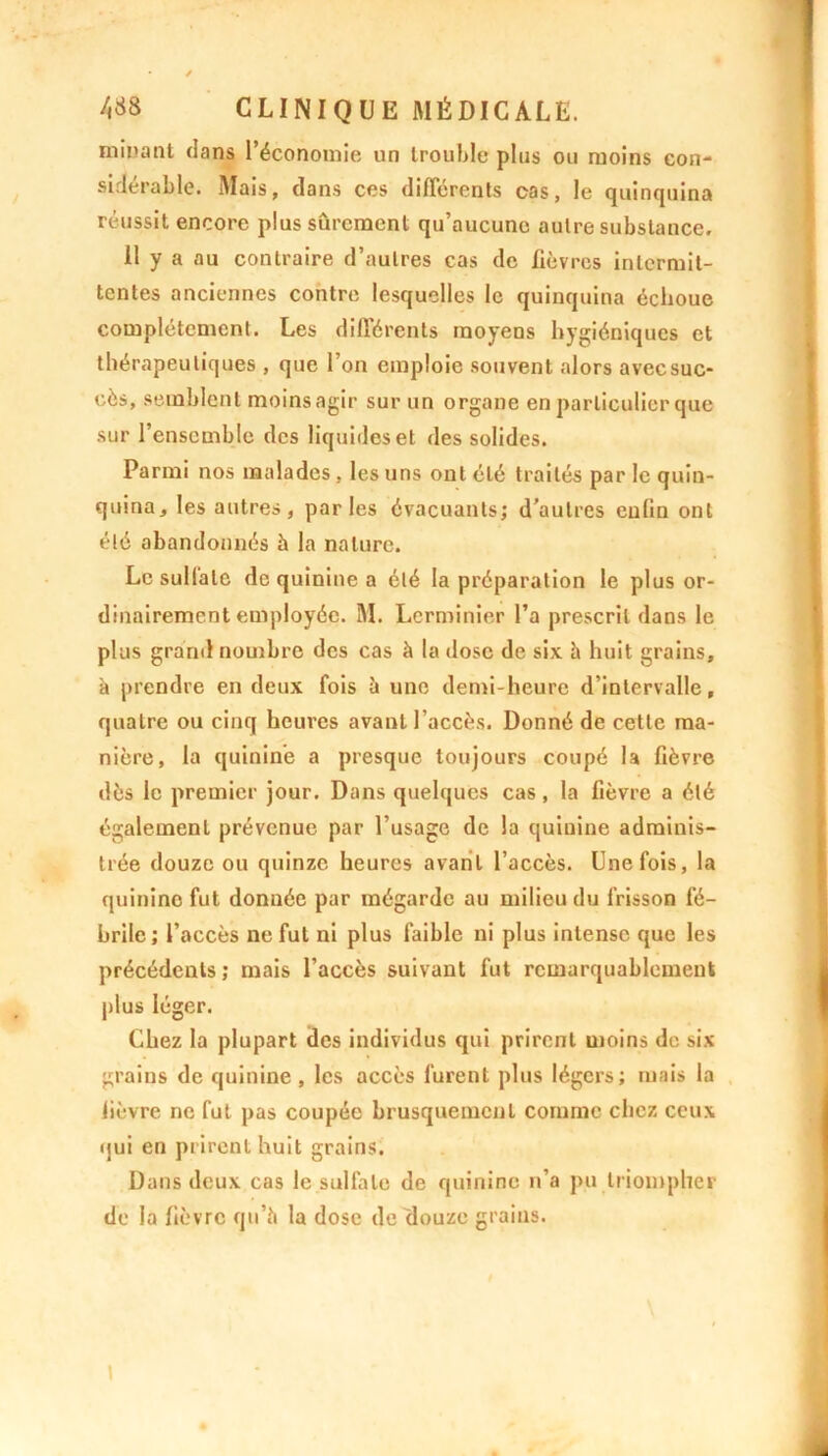 minant clans l’économie un trouble plus ou moins con- sidérable. Mais, dans ces différents cas, le quinquina réussit encore plus sûrement qu’aucune autre substance. 11 y a au contraire d’autres cas de fièvres intermit- tentes anciennes contre lesquelles le quinquina échoue complètement. Les différents moyens hygiéniques et thérapeutiques , que l’on emploie souvent alors avecsuc- eès, semblent moinsagir sur un organe en particulier que sur l’ensemble des liquides et des solides. Parmi nos malades , les uns ont été traités par le quin- quina, les autres, parles évacuants; d’autres enfin ont été abandonnés à la nature. Le sulfate de quinine a été la préparation le plus or- dinairement employée. M. Lcrminier l’a prescrit dans le plus grand nombre des cas à la dose de six à huit grains, à prendre en deux fois à une demi-heure d’intervalle, quatre ou cinq heures avant l’accès. Donné de cette ma- nière, la quinine a presque toujours coupé la fièvre dès le premier jour. Dans quelques cas, la fièvre a été également prévenue par l’usage de la quinine adminis- trée douze ou quinze heures avant l’accès. Une fois, la quinine fut donnée par mégardc au milieu du frisson fé- brile ; l’accès ne fut ni plus faible ni plus intense que les précédents ; mais l’accès suivant fut remarquablement plus léger. Chez la plupart des individus qui prirent moins do six grains de quinine , les accès furent plus légers; mais la lièvre ne fut pas coupée brusquement comme chez ceux ijui en prirent huit grains. Dans deux cas le sulfate de quinine n’a pu triompher de la fièvre qu’à la dose de douze grains. \