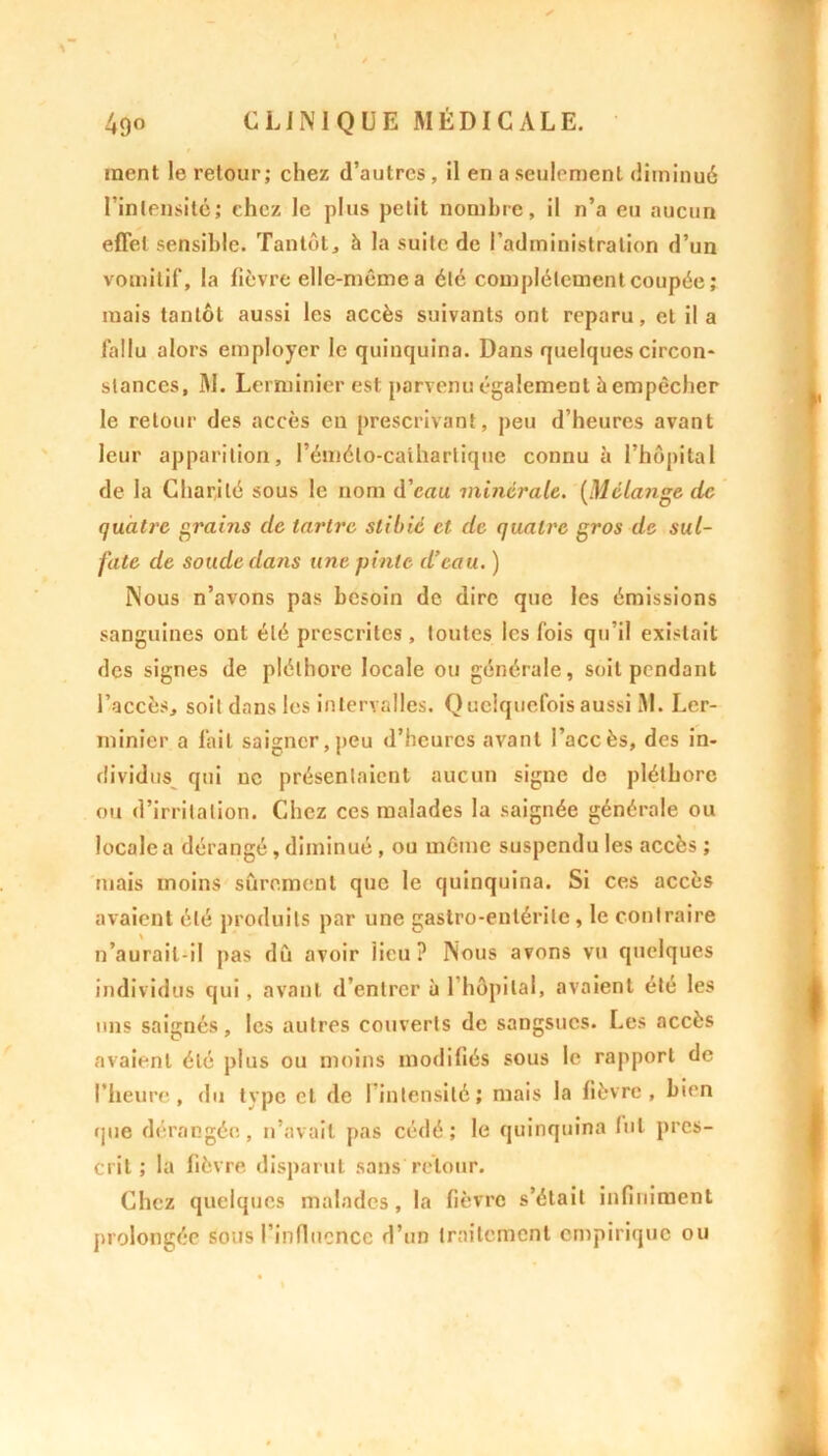 ment le retour; chez d’autres, il en a seulement diminué l’intensité; chez le plus petit nombre, il n’a eu aucun effet sensible. Tantôt, à la suite de l’administration d’un vomitif, la fièvre elle-même a été complètement coupée ; mais tantôt aussi les accès suivants ont reparu, et il a fallu alors employer le quinquina. Dans quelques circon- stances, M. Lerminier est parvenu également à empêcher le retour des accès eu prescrivant, peu d’heures avant leur apparition, rémélo-cathartique connu à l’hôpital de la Charité sous le nom d’ean minérale. [Mélange de quatre grains de tartre stibié et de quatre gros de sul- fate de soude dans une pinte d’eau. ) Nous n’avons pas besoin de dire que les émissions sanguines ont été prescrites , toutes les fois qu’il existait des signes de pléthore locale ou générale, soit pendant l’accès, soit dans les intervalles. Quelquefois aussi M. Ler- minier a lait saigner,peu d’heures avant l’accès, des in- dividus qui uc présentaient aucun signe de pléthore ou d’irritation. Chez ces malades la saignée générale ou locale a dérangé, diminué , ou même suspendu les accès ; mais moins sûrement que le quinquina. Si ces accès avaient été produits par une gastro-entérite, le contraire n’aurail-il pas dû avoir lieu? Nous avons vu quelques individus qui, avant d’entrer à 1 hôpital, avaient été les uns saignés, les autres couverts de sangsues. Les accès avaient été plus ou moins modifiés sous le rapport de l’heure, du type et de l'intensité; mais la fièvre, bien que dérangée, n’avait pas cédé; le quinquina lut pres- crit; la fièvre disparut sans retour. Chez quelques malades, la fièvre s’était infiniment prolongée sous l’infiucncc d’un traitement empirique ou
