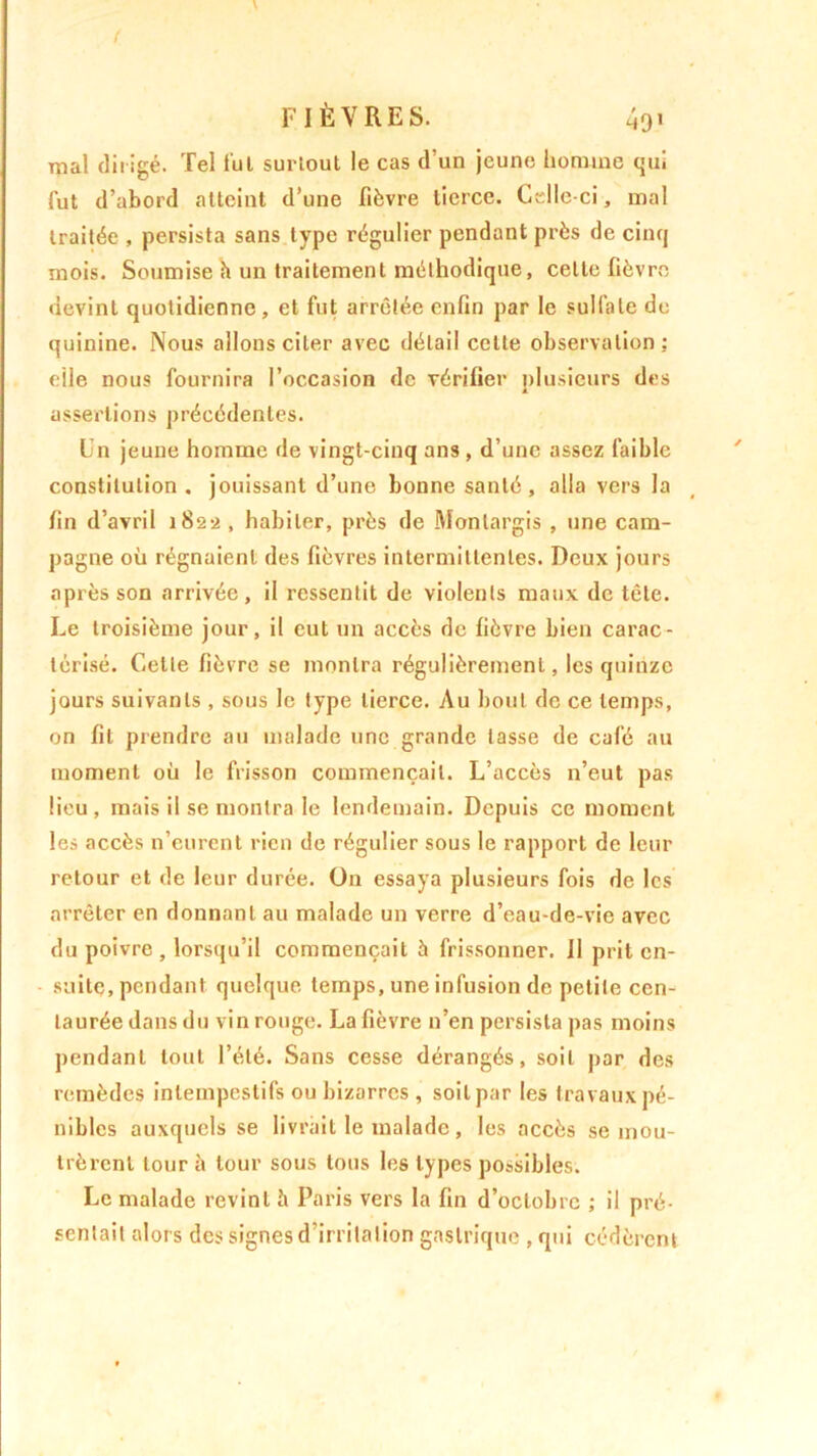{ FIÈVRES. 491 mal dirigé. Tel fui surtout le cas d’un jeune homme qui fut d’abord atteint d’une fièvre tierce. Celle-ci, mal traitée , persista sans type régulier pendant près de cinq mois. Soumise h un traitement méthodique, celle fièvre devint quotidienne, et fut arrêtée enfin par le sulfate de quinine. Nous allons citer avec détail cette observation; elle nous fournira l’occasion de vérifier plusieurs des assertions précédentes. Un jeune homme de vingt-cinq ans, d’une assez faible constitution, jouissant d’une bonne santé, alla vers la fin d’avril 1822 , habiter, près de Monlargis , une cam- pagne où régnaient des fièvres intermittentes. Deux jours après son arrivée, il ressentit de violents maux de tête. Le troisième jour, il eut un accès de fièvre bien carac- térisé. Cette fièvre se montra régulièrement, les quinze jours suivants , sous le type tierce. Au bout de ce temps, on fit prendre au malade une grande tasse de café au moment où le frisson commençait. L’accès n’eut pas lieu, mais il se montra le lendemain. Depuis ce moment les accès n’eurent rien de régulier sous le rapport de leur retour et de leur durée. On essaya plusieurs fois de les arrêter en donnant au malade un verre d’eau-de-vie avec du poivre , lorsqu’il commençait à frissonner. Il prit en- suite, pendant quelque temps, une infusion de petite cen- taurée dans du vin rouge. La fièvre n’en persista pas moins pendant tout l’été. Sans cesse dérangés, soit par des remèdes intempestifs ou bizarres , soit par les travaux pé- nibles auxquels se livrait le malade, les accès se mou- trèrent tour à tour sous tous les types possibles. Le malade revint è Paris vers la fin d’octobre ; il pré- sentait alors des signes d’irritation gastrique ,qui cédèrent
