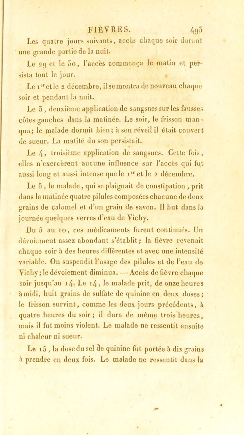 FIÈVRES. 495 Les quatre jours suivants, accès chaque soir durant une grande partie de la nuit. Le 29 et le 5o, l’accès commença le malin cl per- sista tout le jour. Le 1 et le 2 décembre, il sc montra de nouveau chaque soir et pendant la nuit. Le 5, deuxième application de sangsues sur les fausses côtes gauches dans la matinée. Le soir, le frisson man - qua; le malade dormit bien; à son réveil il était couvert de sueur. La matité du son persistait. Le 4» troisième application de sangsues. Celte fois, elles n’exercèrent aucune influence sur l’accès qui fut aussi long et aussi intense que le i'ret le 2 décembre. Le 5 , le malade, qui se plaignait de constipation , prit dans la matinée quatre pilules composées chacune de deux grains de calomel et d’un grain de savon. Il but dans la journée quelques verres d’eau de Vichy. Du 5 au 10, ces médicaments furent continués. Un dévoiement assez abondant s’établit ; la fièvre revenait chaque soir à des heures différentes et avec une intensité variable. On suspendit l’usage des pilules et de l’eau de Vichy ; le dévoiement diminua. — Accès de fièvre chaque soir jusqu’au i4> Le i4 , le malade prit, de onze heures à midi, huit grains de sulfate de quinine en deux doses; le frisson survint, comme les deux jours précédents, à quatre heures du soir; il dura de même trois heures, mais il fut moins violent. Le malade ne ressentit ensuite ni chaleur ni sueur. Le 15 , la dose du sel de quinine fut portée à dix grains à prendre en deux fois. Le malade ne ressentit dans la