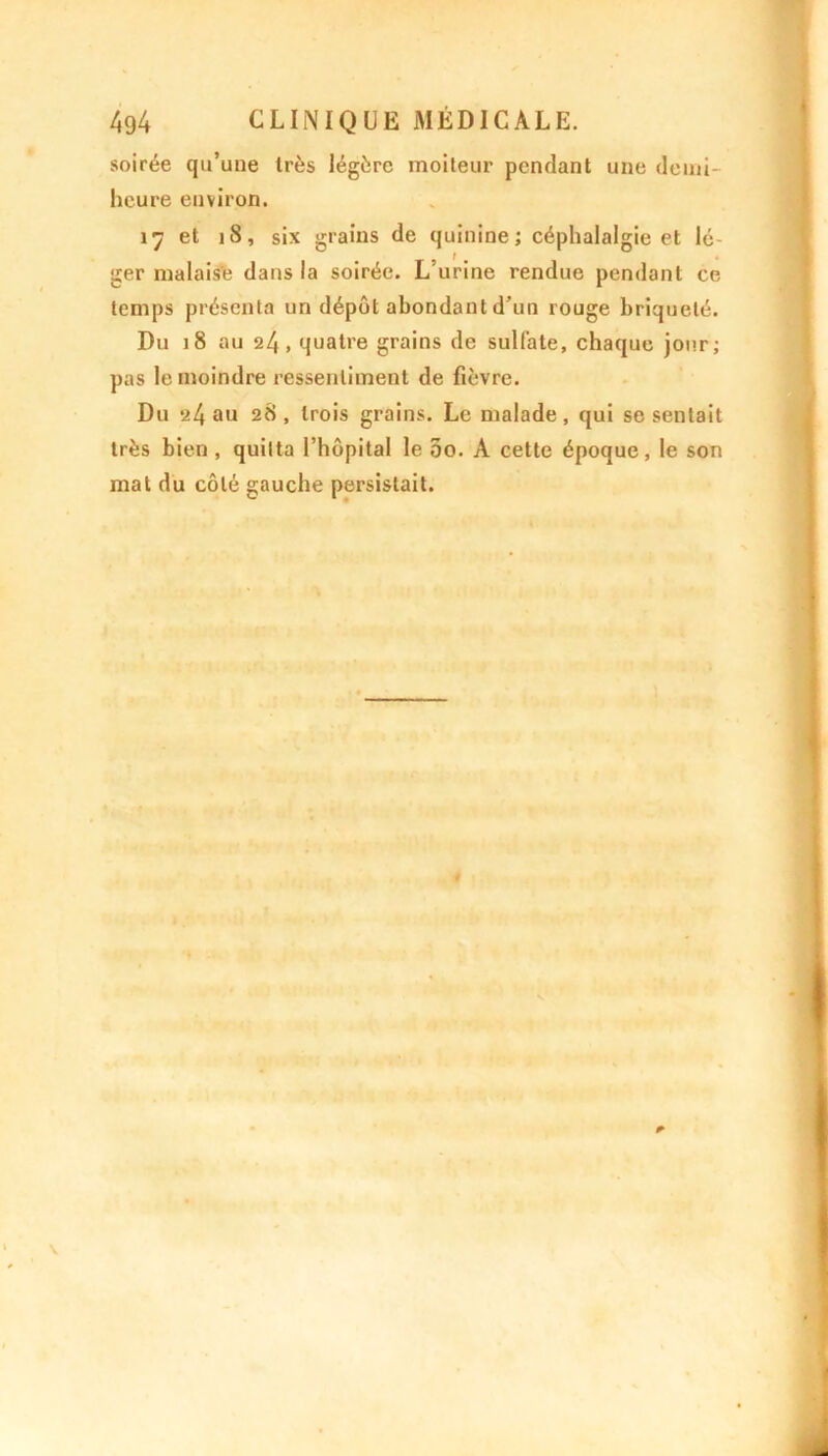 soirée qu’une 1res légère moiteur pendant une demi- heure environ. 17 et ]8, six grains de quinine ; céphalalgie et lé- ger malaise dans la soirée. L’urine rendue pendant ce temps présenta un dépôt abondant d’un rouge briquelé. Du 18 au 24, quatre grains de sulfate, chaque jour; pas le moindre ressentiment de fièvre. Du *24 au 28, trois grains. Le malade, qui se sentait très bien, quitta l’hôpital le 00. A cette époque, le son mat du côté gauche persistait.
