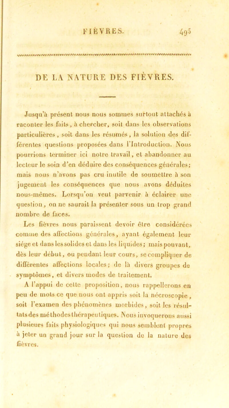 vvuu\u\wuiVw\wvuw\vuv\vvnwvvvnwv\wvwvv\uv\\vuHvvvvuv\uvwwvwuwv DE LA NATURE DES FIÈVRES. Jusqu’à présent nous nous sommes surtout attachés à raconter les faits, à chercher, soit dans les observations particulières , soit dans les résumés, la solution des dif- férentes questions proposées dans l’Introduction. Nous pourrions terminer ici notre travail, cl abandonner au lecteur le soin d’en déduire des conséquences générales; mais nous n’avons pas cru inutile de soumettre 5 son jugement les conséquences que nous avons déduites nous-mêmes. Lorsqu’on veut parvenir à éclairer une question ^ on ne saurait la présenter sous un trop grand nombre de faces. Les fièvres nous paraissent devoir être considérées comme des affections générales, ayant également leur siège et dans les solides et dans les liquides ; mais pouvant, dès leur début, ou pendant leur cours, socompliquer de différentes affections locales ; de là divers groupes de symptômes, et divers modes de traitement. A l’appui de celle proposition, nous rappellerons en peu de mots ce que nous ont appris soit la nécroscopie, soit l’examen des phénomènes morbides, soit les résul- tats des méthodes thérapeutiques. Nous invoquerons aussi plusieurs faits physiologiques qui nous semblent propres à jeter un grand jour sur la question de la nature des fièvres.