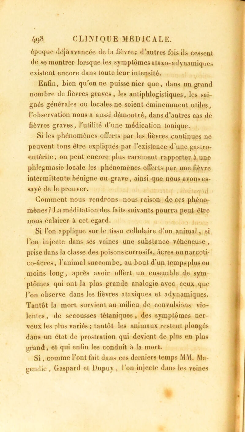 époque déjà avancée de la fièvre; d’autres fois ils cessent de se montrer lorsque les symptômes ataxo-adynamiques existent encore dans toute leur intensité. Enfin, bien qu’on ne puisse nier que, dans un grand nombre de fièvres graves, les antiphlogistiques, les sai- gnés générales ou locales ne soient éminemment utiles, l’observation nous a aussi démontré, dans d’autres cas de fièvres graves, l’utilité d’une médication tonique. Si les phénomènes offerts par les fièvres continues ne peuvent tous être expliqués par l’existence d’une gastro- entérite, on peut encore plus rarement rapporter à une phlegmasic locale les phénomènes offerts par une fièvre, intermittente bénigne ou grave, ainsi que nousavonses- sayé de le prouver. ,f Comment nous rendrons-nous raison de ces phéno- mènes? La méditation des laits suivants pourra peut-être nous éclairer à cet égard. Si l’on applique sur le tissu cellulaire d’un animal, si l’on injecte dans ses veines une substance véhéneuse , prise dans la classe des poisons corrosifs, âcres ounarcoti- co-âcres, l’animal succombe, au bout d’un temps plus ou moins long, après avoir offert un ensemble de sym- ptômes qui ont la plus grande analogie avec ceux que l’on observe dans les fièvres ataxiques et adynamiques. Tantôt la mort survient au milieu de convulsions vio- lentes , de secousses tétaniques , des symptômes ner- veux les plus variés ; tantôt les animaux restent plongés dans un état de prostration qui devient de plus en plus grand, et qui enfin les conduit à la mort. Si , comme l’ont fait dans ces derniers temps MM. Ma- gendie , Gaspard et Dupuy , l’on injecte dans les veines