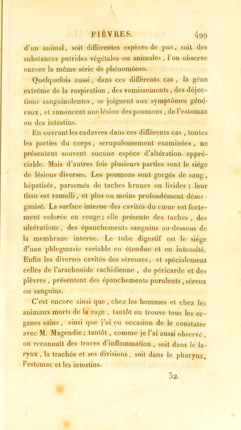, \ FIÈVRES. 499 d’un animal, soit différentes espèces de pus, soit des substances putrides végétales ou animales, 1 on observe encore la même série de phénomènes. Quelquefois aussi, dans ces différents cas , la gène extrême de la respiration , des vomissements , des déjec- tions sanguinolentes, se joignent aux symptômes géné- raux , et annoncent une lésion des poumons , de l’estomac ou des intestins. En ouvrant les cadavres dans ces différents cas , toutes les parties du corps, scrupuleusement examinées , ne présentent souvent aucune espèce d’altération appré- ciable. Mais d’autres fois plusieurs parties sont le siège de lésions diverses. Les poumons sont gorgés de sang, hépatisés, parsemés de taches brunes ou livides ; leur tissu est ramolli, et plus ou moins profondément désor- ganisé. La surlace interne des cavités du cœur est forte- ment colorée en rouge; elle présente des taches, des ulcérations , des épanchements sanguins au-dessous de la membrane interne. Le tube digestif est le siège d’une phlegmasie variable en étendue et en intensité. Enfin les diverses cavités des séreuses, et spécialement celles de l’arachnoïde rachidienne , du péricarde et des plèvres , présentent des épanchements purulents, séreux ou sanguins. C’est encore ainsi que , chez les hommes et chez les animaux morts de la rage , tantôt on trouve tous les or- ganes sains , ainsi que j’ai eu occasion de le constater avec M. Magendie; tantôt, comme je l’ai aussi observé , on reconnaît des traces d’inflammation , soit dans le la- rynx , la trachée et ses divisions, soit dans le pharynx, l’estomac et les intestins. 32.