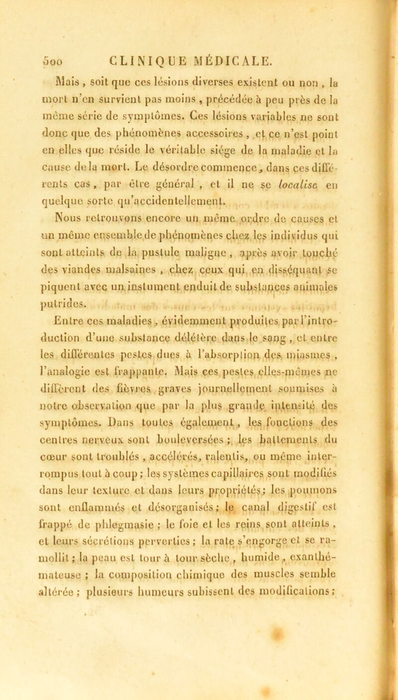 Mais , soit que ces lésions diverses existent ou non , la mort n’en survient pas moins , précédée à peu près de la même série de symptômes. Ces lésions variables ne sont donc que des phénomènes accessoires , et ce n’est point en elles que réside le véritable siège de la maladie cl la cause delà mort. Le désordre commence, dans ces diffé- rents cas, par être général , et il ne se localise eu quelque sorte qu’accidcnlellemenl. Nous retrouvons encore un même ordre de causes et un même ensemble de phénomènes chez les individus qui sont atteints de la pustule maligne, après avoir touché des viandes malsaines , chez ceux qui en disséquant se piquent avec un inslument enduit de substances animales putrides. Entre ces maladies, évidemment produites par l'intro- duction d’une substance délétère dans le sang, et entre les différentes pestes dues à l’absorption des miasmes , l’analogie est frappante. Mais ces pestes elles-mêmes ne diffèrent des lièvres graves journellement soumises à notre observation que par la plus grande intensité des symptômes. Dans toutes également, les fonctions des centres nerveux sont bouleversées; les battements du cœur sont troublés , accélérés, ralentis, ou même inter- rompus tout à coup; les systèmes capillaires sont modifiés dans leur texture et dans leurs propriétés; les poumons sont enflammés et désorganisés; le canal digestif est frappé de phlegmasie ; le foie et les reins sont atteints , et leurs sécrétions perverties; la rate s’engorge cl se ra- mollit; la peau est tour à tour, sèche, humide, exanlho- m a te use ; la composition chimique des muscles semble altérée; plusieurs humeurs subissent des modifications;