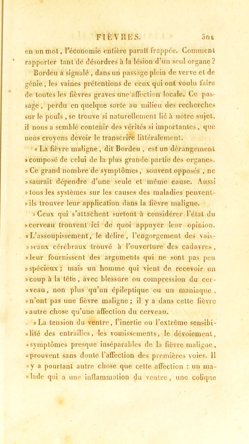 en un mot, l’économie entière paraît frappée. Comment rapporter tant de désordres h la lésion d’un seul organe? Bordeu a signalé , dans un passage plein de verve et de génie , les vaines prétentions de ceux qui ont voulu faire de toutes les fièvres graves une affection' locale. Ce pas- sage , perdu en quelque sorte au milieu des recherches sur le pouls , se trouve si naturellement lié à notre sujet, il nous a semblé contenir des vérités si importantes, que nous croyons devoir le transcrire littéralement. « La fièvre maligne , dit Bordeu , est un dérangement «composé de celui de la plus grande partie des organes. » Ce grand nombre de symptômes, souvent opposés , 11c, «saurait dépendre d’une seule et même cause. Aussi «tous les systèmes sur les causes des maladies peuvent- »ils trouver leur application dans la fièvre maligne. «Ceux qui s’attachent surtout h considérer l’étal du «cerveau trouvent ici de quoi appuyer leur opinion. «L’assoupissement, le délire, l’engorgement des vai- sseaux cérébraux trouvé à l’ouverture des cadavres, «leur fournissent des arguments qui ne sont pas peu «spécieux; mais un homme qui vient de recevoir un «coup à la tête, avec blessure ou compression du cer- «veau, non plus qu’un épileptique ou un maniaque, «n’ont pas une fièvre maligne; il y a dans cette fièvre «autre chose qu’une affection du cerveau. «La tension du ventre, l’inertie ou l’extrême sensibi- lité des entrailles, les vomissements, le dévoiement, «symptômes presque inséparables de la fièvre maligne, «prouvent sans doute l’affection des premières voies. 11 «y a pourtant autre chose que cette affection : un ma- » Inde qui a une inflammation du ventre, une colique