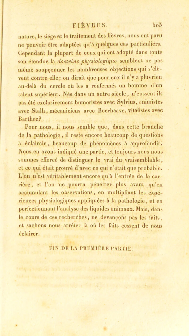 5o5 F I È V K F S. nature, le siège et le traitement des fièvres, nous ont paru ne pouvoir être adaptées qu’à quelques cas particuliers. Cependant la plupart de ceux qui ont adopté dans toute son étendue la doctrine physiologique semblent ne pas même soupçonner les nombreuses objections qui s’élè- vent contre elle ; on dirait tjue pour eux il n’y a plus rien au-delà du cercle où les a renfermés un homme d’un talent supérieur. Nés dans un autre siècle, n’eussenl-ils pas été exclusivement humoristes avec Sylvius, animistes avec Stalh, mécaniciens avec Boerhaave, vitalistes avec Barthez? Pour nous, il nous semble que, dans cette branche de la pathologie, il reste encore beaucoup de questions à éclaircir, beaucoup de phénomènes à approfondir. Nous en avons indiqué une partie, et toujours nous nous sommes efforcé de distinguer le vrai du vraisemblable, et ce qui était prouvé d’avec ce qui n’était que probable. L’on n’est véritablement encore qu’à l’entrée de la car- rière, et l’on ne pourra pénétrer plus avant qu’en accumulant les observations, en multipliant les expé- riences physiologiques appliquées à la pathologie, et en perfectionnant l’analyse des liquides animaux. Mais, dans le cours de ces recherches, ne devançons pas les faits, et sachons nous arrêter là où les faits cessent de nous éclairer. FIN DE LA PREMIÈRE PARTIE.