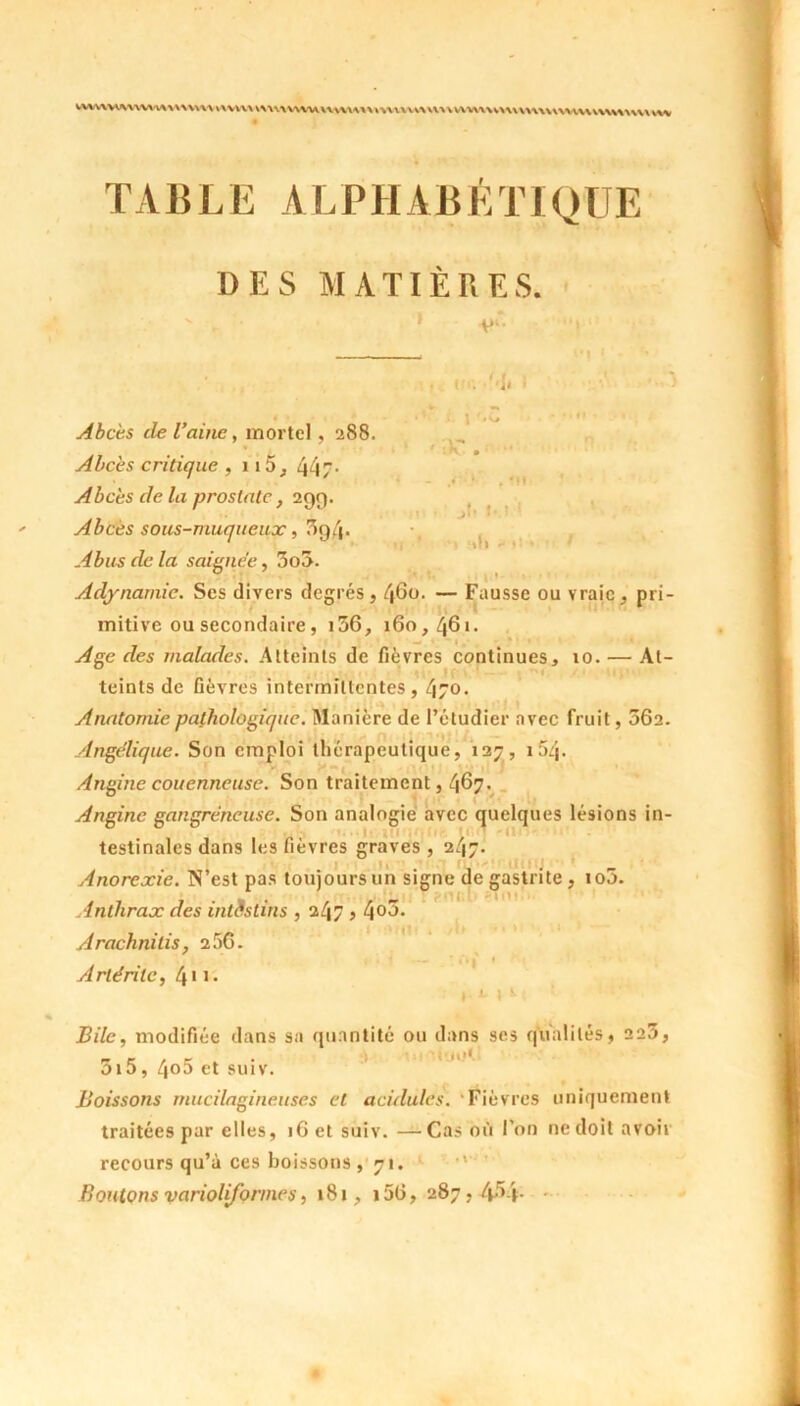 W\WVWVWV\AWV\W\ V\VW\ \\\\\VN\UU\\WX\U\\UV>m\VU\\U\\\\^\\\UUUVW\\WUW TABLE ALPHABÉTIQUE DES MATIÈRES. i . M, . 1 ;k' jU M ! ! »f I >■ t! Abcès de l’aine, mortel , 288. Abcès critique , 115, 44/- Abcès de la prostate, 299. Abcès sous-muqueux, 3g4- Abus de la saignée, 3o3. Adynamie. Ses divers degrés , 460. — Fausse ou vraie, pri- mitive ou secondaire, i56, 160,461- — > - « ’• . • * • » ■ » ». • Age des malades. Atteints de fièvres continues, 10. — At- teints de fièvres intermittentes, 470. Anatomie pathologique. Manière de l’étudier avec fruit, 062. Angélique. Son emploi thérapeutique, 127, i5q. Angine couenneuse. Son traitement, 467. Angine gangréneuse. Son analogie avec quelques lésions in- testinales dans les fièvres graves, 2/17. , . . Uj ■ J 1 ' Anorexie. N est pas toujours un signe de gastrite , 100. Anthrax des intestins , 247 > 4°5- r : Arachnilis, 256. Arléritc, 411 - Bile, modifiée dans sa quantité ou dans ses qualités, 225, _ _ . _ . « jotl 01b, qoo et suiv. Boissons mucilagineuses et acidulés. Fièvres uniquement traitées par elles, 16 et suiv. —Cas où l’on ne doit avoii recours qu’à ces boissons , 71. Boutons variolifonnes, 181, i56, 287, 4M-