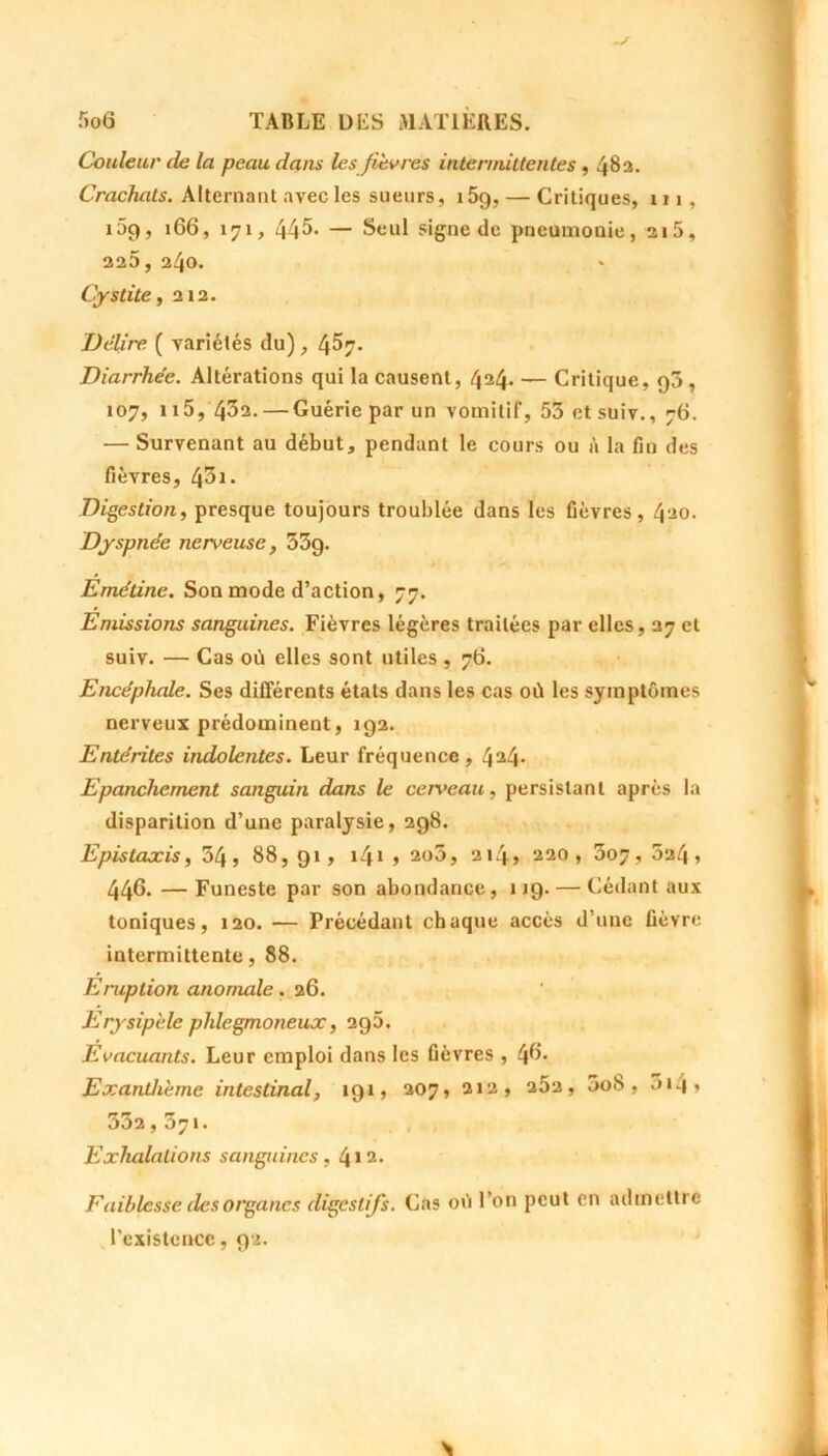 Couleur de la peau dans les fièvres intermittentes , 482. Crachats. Alternant avec les sueurs, 159, — Critiques, m, 159, 166, 171, 445* — Seul signe de pneumonie, 215, 225, 240. Cystite, 212. Délire ( variétés du), 4^7- Diarrhée. Altérations qui la causent, 424. — Critique, 93 , 107, n5, 432. — Guérie par un vomitif, 53 etsuiv., 76. — Survenant au début, pendant le cours ou à la fin des fièvres, 45*• Digestion, presque toujours troublée dans les fièvres, 420. Dyspnée nerveuse, 33g. Emétine. Son mode d’action, 77. Emissions sanguines. Fièvres légères traitées par elles, 27 et suiv. — Cas où elles sont utiles , 76. Encéphale. Ses différents états dans les cas où les symptômes nerveux prédominent, 192. Entérites indolentes. Leur fréquence, 4^4- Epanchement sanguin dans le cerveau, persistant après la disparition d’une paralysie, 298. Epistaxis, 54, 88,91, i41 > 2o5, a*4> 220,307,524, 446. — Funeste par son abondance, 119. — Cédant aux toniques, 120. — Précédant chaque accès d’une fièvre intermittente, 88. Eruption anomale. 26. Erysipèle phlegmoneux, 2g5. Evacuants. Leur emploi dans les fièvres , (fi. Exanthème intestinal, 191, 207, 212, a5a, 3oS , 3i4» 552,571. Exhalations sanguines, 4 >2. Faiblesse ries organes digestifs. Cas où l’on peut en admettre l’existence, 92.