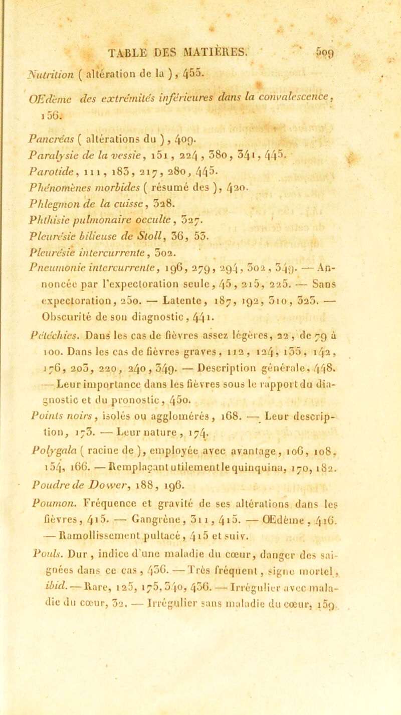 Nutrition ( altération de la ), 455. OEdemc des extrémités inférieures clans la convalescence, i 5G. Pancréas ( altérations du ) , 4°9* Paralysie de la vessie, 151 , 224 , 58o, 341,44.5* Parotide, 111, i83, 217, 280, 445* Phénomènes morbides ( résumé des ), 430• Phlegmon de la cuisse, 528. Phthisie pulmonaire occulte, 527. Pleurésie bilieuse de Stoll, 36, 55. Pleurésie intercurrente, 3o2. Pneumonie intercurrente, 196, 279, 294,5o2,54y- — An- noncée par l’expectoration seule, 45,215, 225. — Sans expectoration, 200. — Latente, 187, 192, 5io, 525. — Obscurité de son diagnostic, 44 Pétéchies. Dans les cas de fièvres assez légères, 22 , de 79 à 100. Dans les cas de fièvres graves, 112, 124,155, 142, 176, 205, 220, 240,349. — Description générale, 448. — Leur importance dans les fièvres sous le rapport du dia- gnostic et du pronostic, 45o. Points noirs, isolés ou agglomérés, 168. — Leur descrip- tion, ij5. •—Leur nature , 174. Polygala ( racine de ), employée avec avantage, 106, 108, i54, 166.—Remplaçant utilementlequinquina, 170,182. Poudre de Do wer, 188, 196. Poumon. Fréquence et gravité de ses altérations dans les fièvres, 415- — Gangrène, 3ii, 4i5. —OEdème , 416. — Ramollissement pullacé, 4i5 etsuiv. Pouls. Dur , indice d’une maladie du cœur, danger des sai- gnées dans ce cas , l\oG. —Très fréquent, signe mortel, ibicl. — Rare, 125, 175,540, 450. —Irrégulier avec mala- die du cœur, 5e. — Irrégulier sans maladie du cœur, i5q