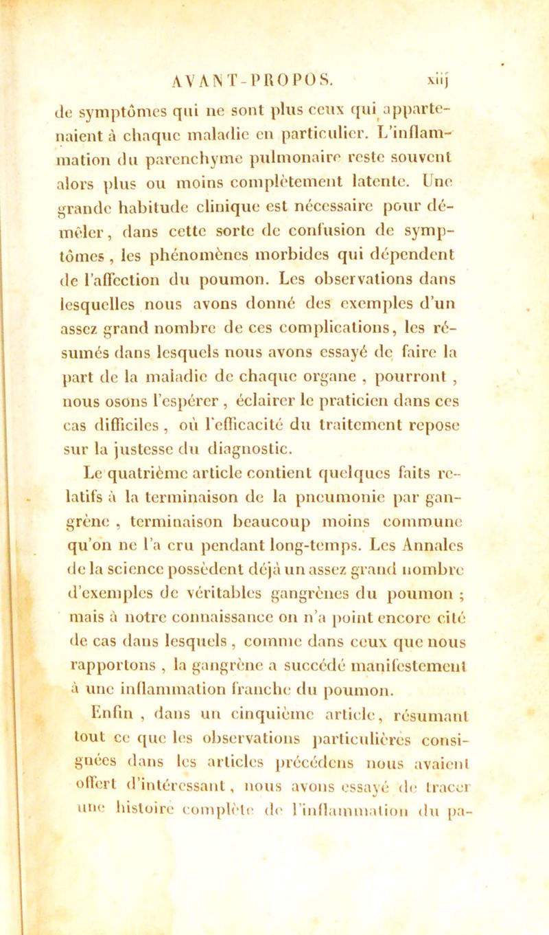 de symptômes qui ne sont plus ceux qui apparte- naient à chaque maladie en particulier. L’inflam- mation du parenchyme pulmonaire reste souvent alors plus ou moins complètement latente. Une grande habitude clinique est nécessaire pour dé- mêler, dans cette sorte de confusion de symp- tômes , les phénomènes morbides qui dépendent de l’affection du poumon. Les observations dans lesquelles nous avons donné des exemples d’un assez grand nombre de ces complications, les ré- sumés dans lesquels nous avons essayé de faire la part de la maladie de chaque organe , pourront , nous osons l’espérer , éclairer le praticien dans ces cas difficiles, où l'efficacité du traitement repose sur la justesse du diagnostic. Le quatrième article contient quelques faits re- latifs à la terminaison de la pneumonie par gan- grène , terminaison beaucoup moins commune qu’on ne l’a cru pendant long-temps. Les Annales de la science possèdent déjà un assez grand nombre d’exemples de véritables gangrènes du poumon ; mais à notre connaissance on n’a point encore cité de cas dans lesquels , comme dans ceux que nous rapportons , la gangrène a succédé manifestement à une inflammation franche du poumon. Enfin , dans un cinquième article, résumant tout ce que les observations particulières consi- gnées dans les articles précédons nous avaient offert d’intéressant, nous avons essayé de tracer une histoire complète de l'inflammation du pa-